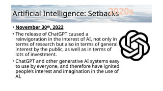Artificial Intelligence: Setbacks
• November 30th
, 2022
• The release of ChatGPT caused a
reinvigoration in the interest of AI, not only in
terms of research but also in terms of general
interest by the public, as well as in terms of
lots of investment.
• ChatGPT and other generative AI systems easy
to use by everyone, and therefore have ignited
people’s interest and imagination in the use of
AI.
2020s
 