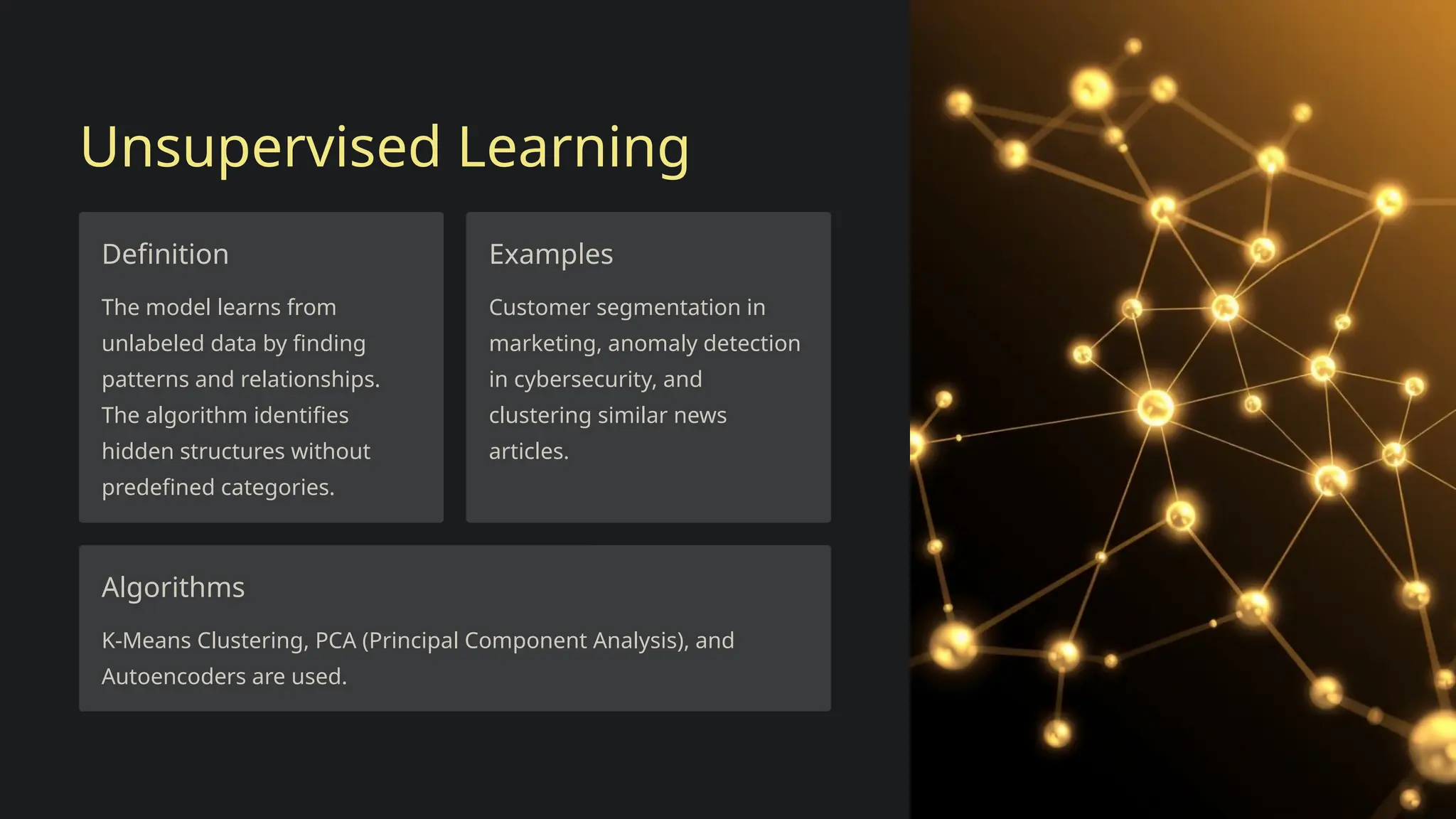 Unsupervised Learning
Definition
The model learns from
unlabeled data by finding
patterns and relationships.
The algorithm identifies
hidden structures without
predefined categories.
Examples
Customer segmentation in
marketing, anomaly detection
in cybersecurity, and
clustering similar news
articles.
Algorithms
K-Means Clustering, PCA (Principal Component Analysis), and
Autoencoders are used.
 