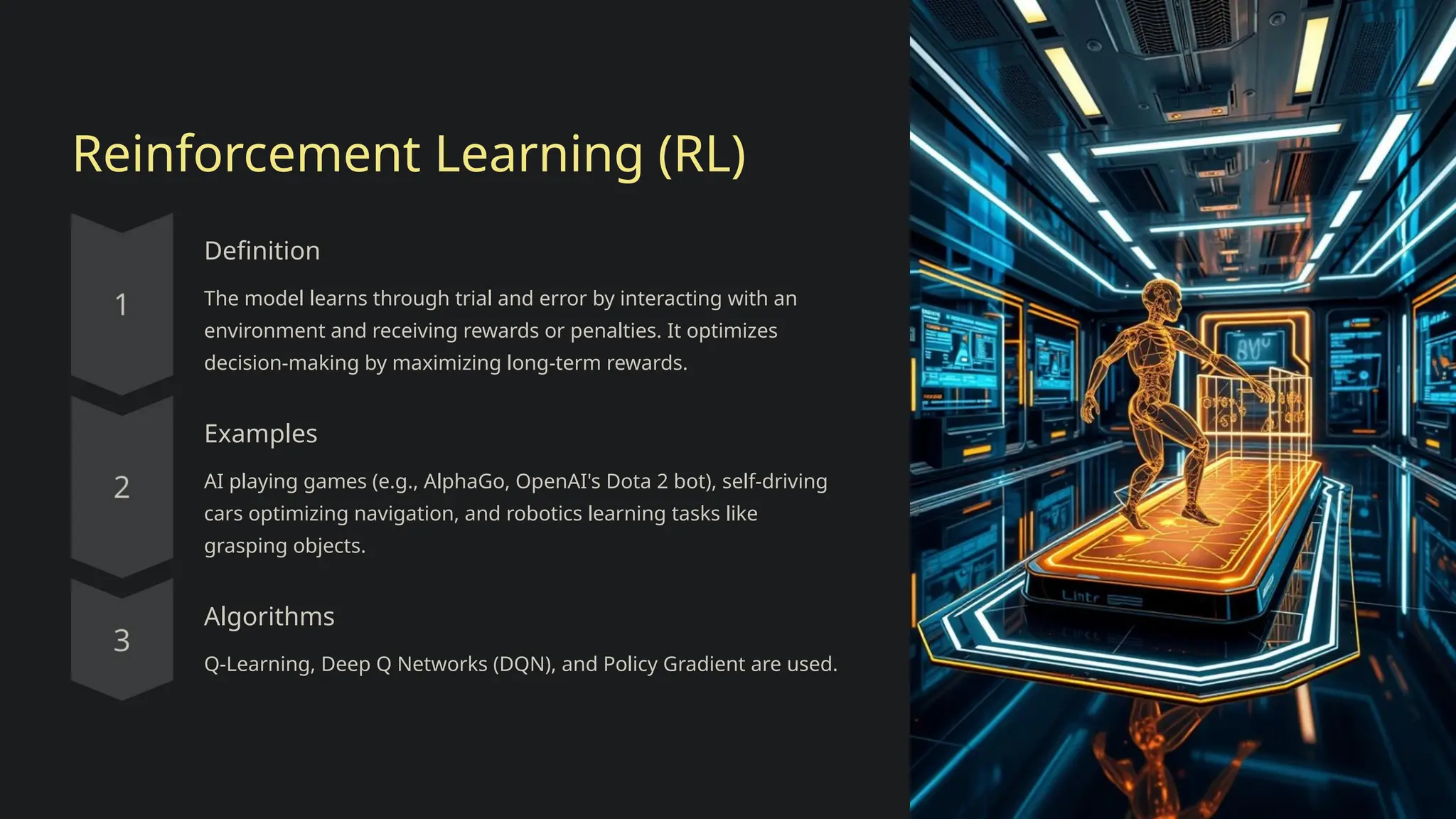 Reinforcement Learning (RL)
Definition
The model learns through trial and error by interacting with an
environment and receiving rewards or penalties. It optimizes
decision-making by maximizing long-term rewards.
Examples
AI playing games (e.g., AlphaGo, OpenAI's Dota 2 bot), self-driving
cars optimizing navigation, and robotics learning tasks like
grasping objects.
Algorithms
Q-Learning, Deep Q Networks (DQN), and Policy Gradient are used.
 