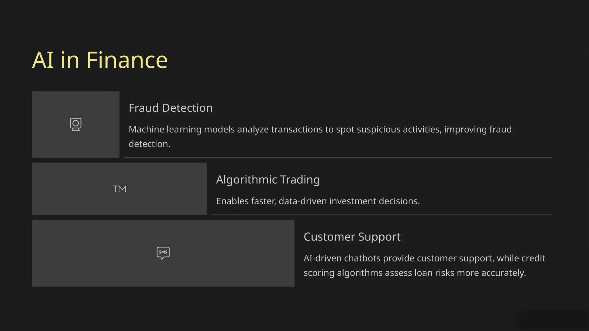 AI in Finance
Fraud Detection
Machine learning models analyze transactions to spot suspicious activities, improving fraud
detection.
Algorithmic Trading
Enables faster, data-driven investment decisions.
Customer Support
AI-driven chatbots provide customer support, while credit
scoring algorithms assess loan risks more accurately.
 