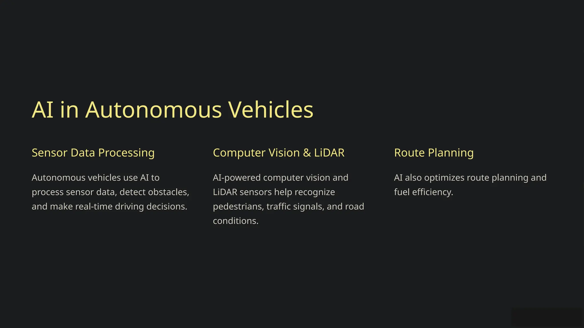 AI in Autonomous Vehicles
Sensor Data Processing
Autonomous vehicles use AI to
process sensor data, detect obstacles,
and make real-time driving decisions.
Computer Vision & LiDAR
AI-powered computer vision and
LiDAR sensors help recognize
pedestrians, traffic signals, and road
conditions.
Route Planning
AI also optimizes route planning and
fuel efficiency.
 