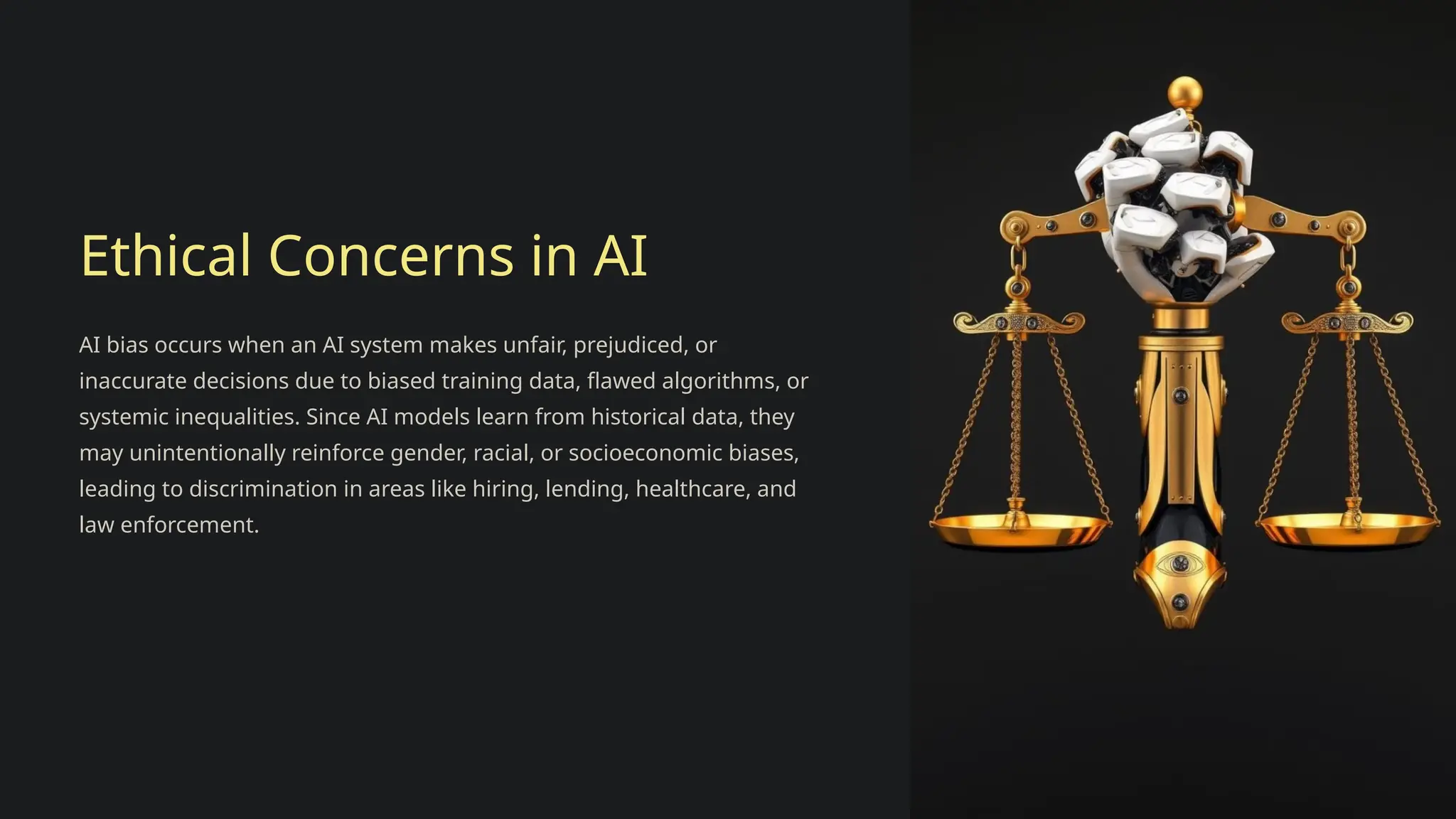 Ethical Concerns in AI
AI bias occurs when an AI system makes unfair, prejudiced, or
inaccurate decisions due to biased training data, flawed algorithms, or
systemic inequalities. Since AI models learn from historical data, they
may unintentionally reinforce gender, racial, or socioeconomic biases,
leading to discrimination in areas like hiring, lending, healthcare, and
law enforcement.
 