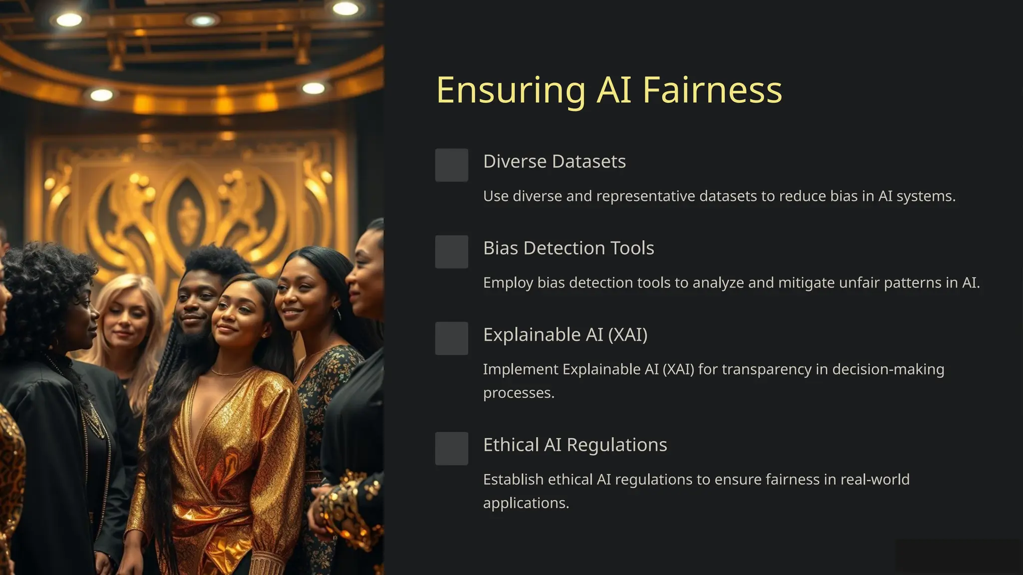 Ensuring AI Fairness
Diverse Datasets
Use diverse and representative datasets to reduce bias in AI systems.
Bias Detection Tools
Employ bias detection tools to analyze and mitigate unfair patterns in AI.
Explainable AI (XAI)
Implement Explainable AI (XAI) for transparency in decision-making
processes.
Ethical AI Regulations
Establish ethical AI regulations to ensure fairness in real-world
applications.
 