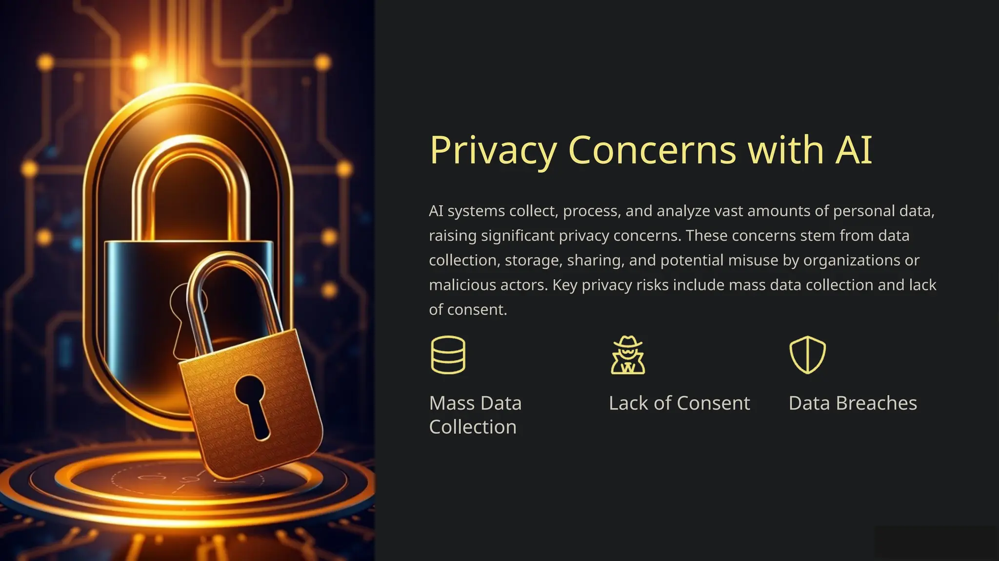 Privacy Concerns with AI
AI systems collect, process, and analyze vast amounts of personal data,
raising significant privacy concerns. These concerns stem from data
collection, storage, sharing, and potential misuse by organizations or
malicious actors. Key privacy risks include mass data collection and lack
of consent.
Mass Data
Collection
Lack of Consent Data Breaches
 