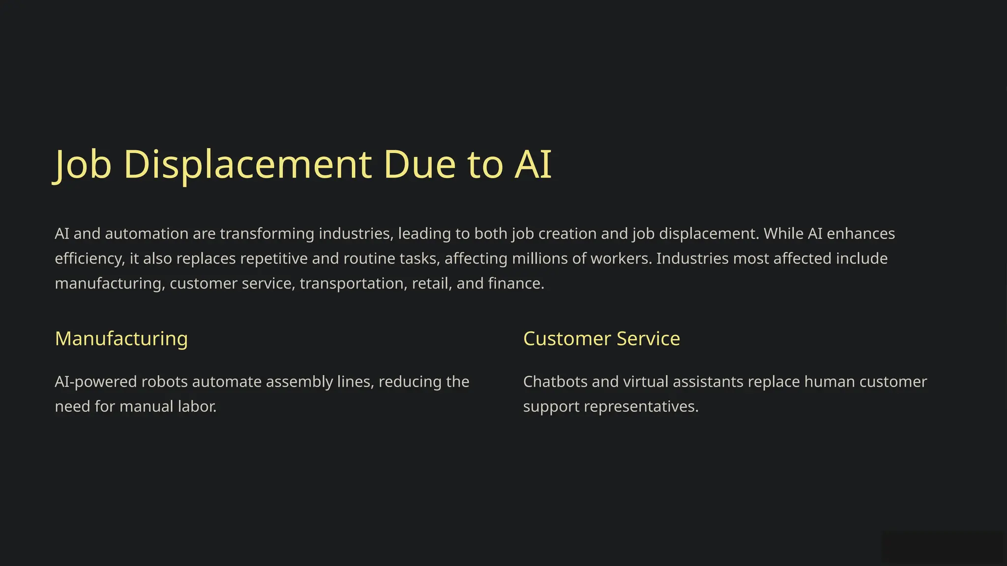 Job Displacement Due to AI
AI and automation are transforming industries, leading to both job creation and job displacement. While AI enhances
efficiency, it also replaces repetitive and routine tasks, affecting millions of workers. Industries most affected include
manufacturing, customer service, transportation, retail, and finance.
Manufacturing
AI-powered robots automate assembly lines, reducing the
need for manual labor.
Customer Service
Chatbots and virtual assistants replace human customer
support representatives.
 