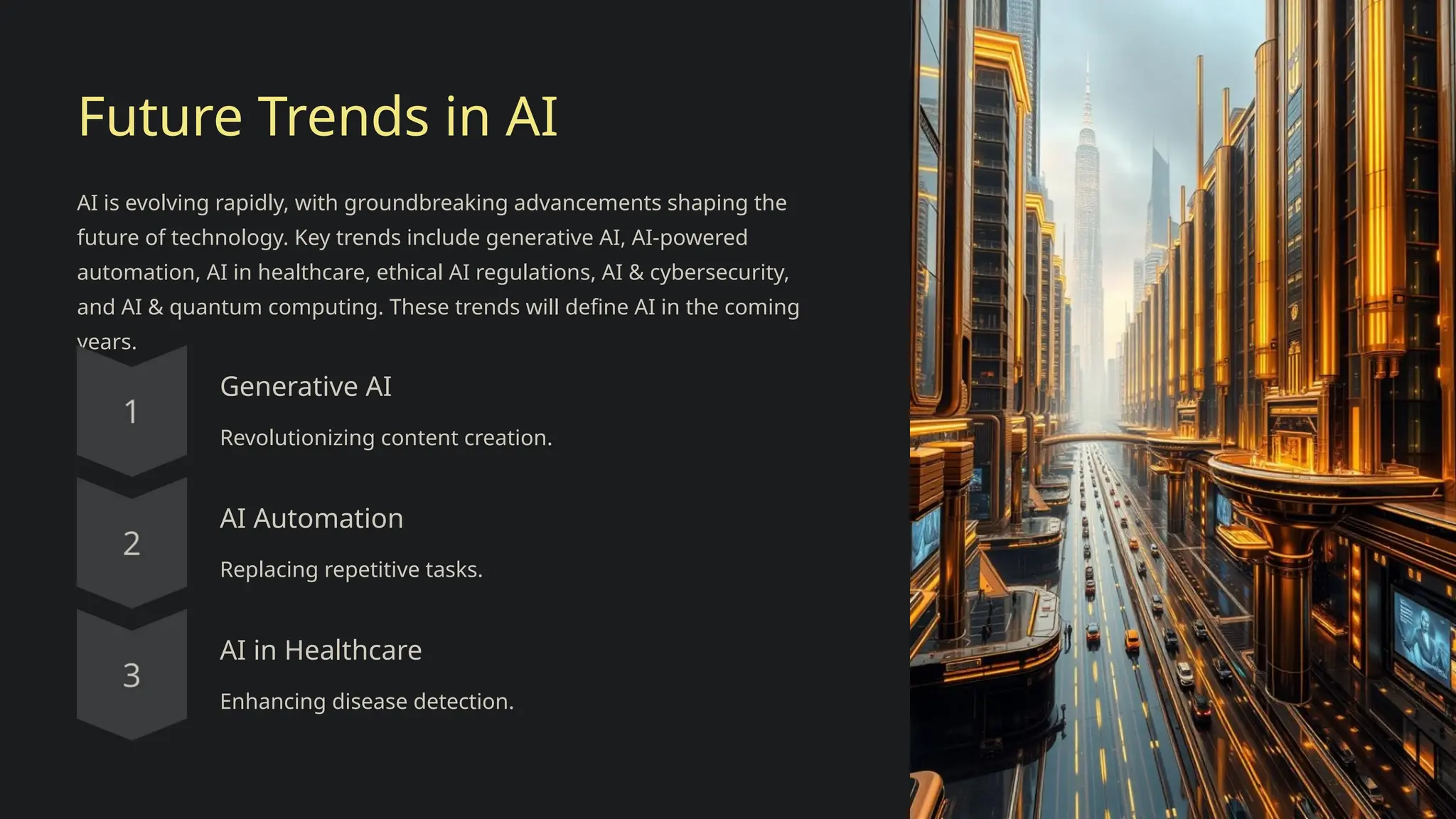 Future Trends in AI
AI is evolving rapidly, with groundbreaking advancements shaping the
future of technology. Key trends include generative AI, AI-powered
automation, AI in healthcare, ethical AI regulations, AI & cybersecurity,
and AI & quantum computing. These trends will define AI in the coming
years.
Generative AI
Revolutionizing content creation.
AI Automation
Replacing repetitive tasks.
AI in Healthcare
Enhancing disease detection.
 