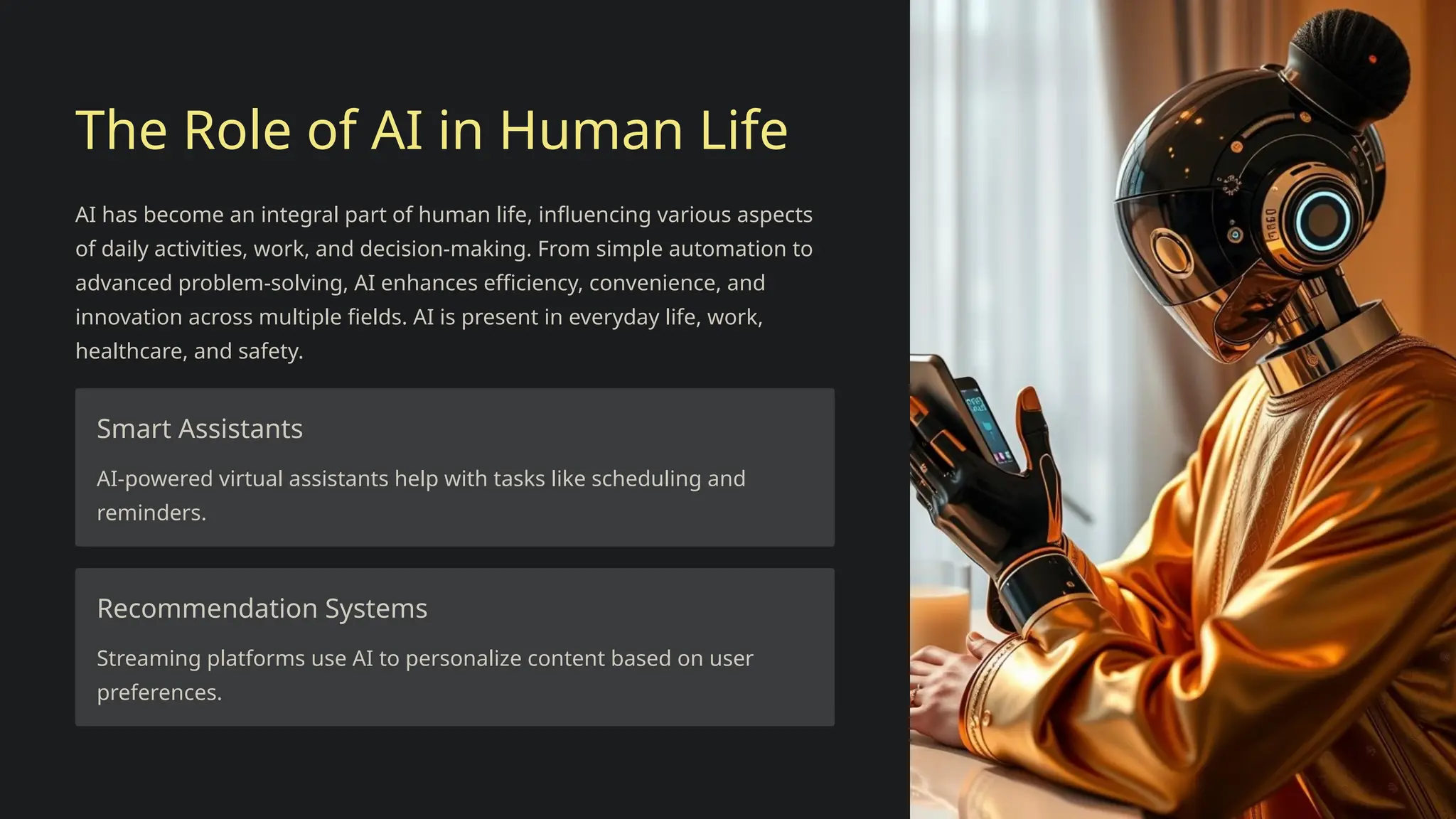 The Role of AI in Human Life
AI has become an integral part of human life, influencing various aspects
of daily activities, work, and decision-making. From simple automation to
advanced problem-solving, AI enhances efficiency, convenience, and
innovation across multiple fields. AI is present in everyday life, work,
healthcare, and safety.
Smart Assistants
AI-powered virtual assistants help with tasks like scheduling and
reminders.
Recommendation Systems
Streaming platforms use AI to personalize content based on user
preferences.
 