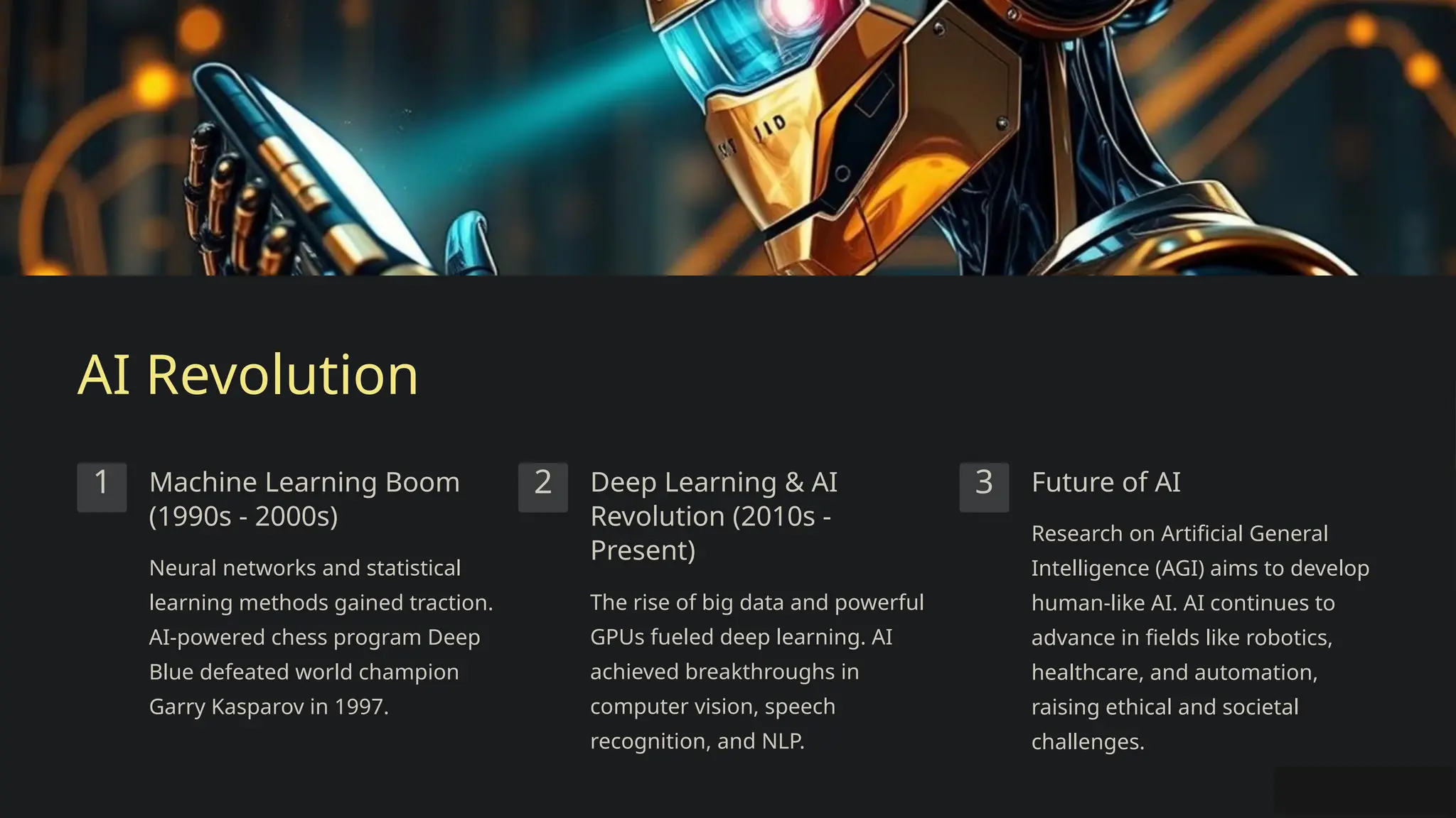 AI Revolution
1 Machine Learning Boom
(1990s - 2000s)
Neural networks and statistical
learning methods gained traction.
AI-powered chess program Deep
Blue defeated world champion
Garry Kasparov in 1997.
2 Deep Learning & AI
Revolution (2010s -
Present)
The rise of big data and powerful
GPUs fueled deep learning. AI
achieved breakthroughs in
computer vision, speech
recognition, and NLP.
3 Future of AI
Research on Artificial General
Intelligence (AGI) aims to develop
human-like AI. AI continues to
advance in fields like robotics,
healthcare, and automation,
raising ethical and societal
challenges.
 