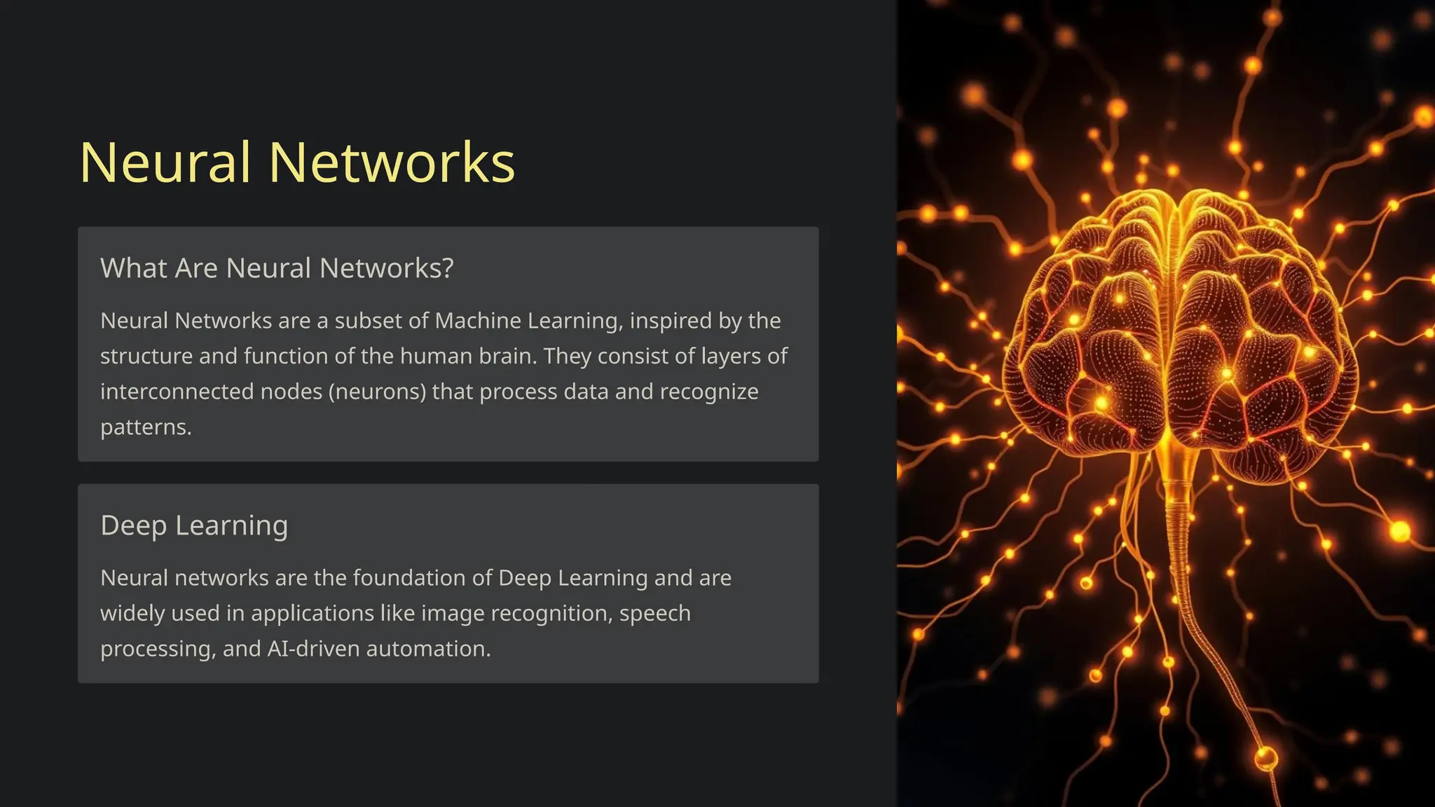 Neural Networks
What Are Neural Networks?
Neural Networks are a subset of Machine Learning, inspired by the
structure and function of the human brain. They consist of layers of
interconnected nodes (neurons) that process data and recognize
patterns.
Deep Learning
Neural networks are the foundation of Deep Learning and are
widely used in applications like image recognition, speech
processing, and AI-driven automation.
 