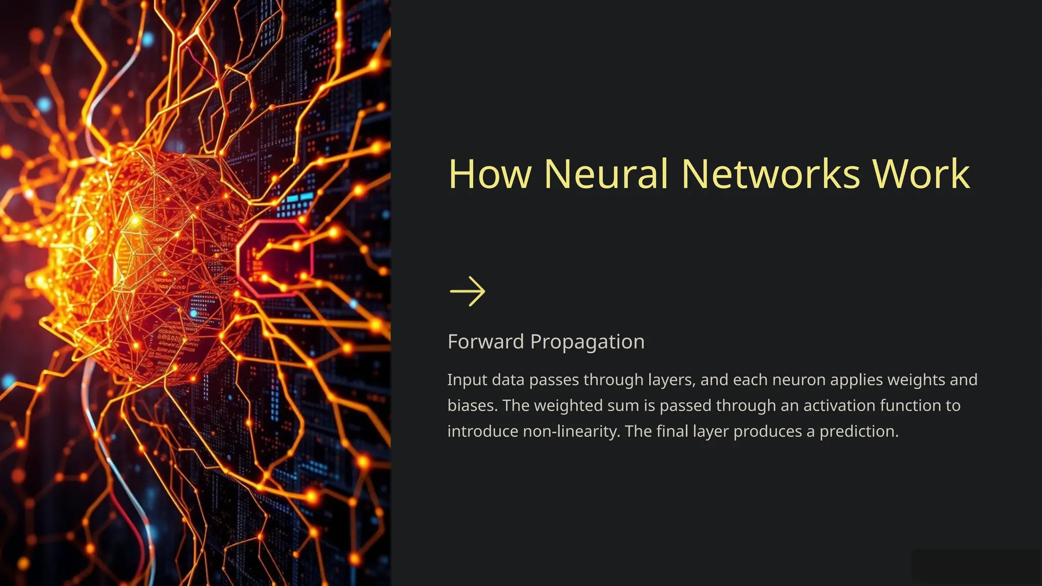 How Neural Networks Work
Forward Propagation
Input data passes through layers, and each neuron applies weights and
biases. The weighted sum is passed through an activation function to
introduce non-linearity. The final layer produces a prediction.
 