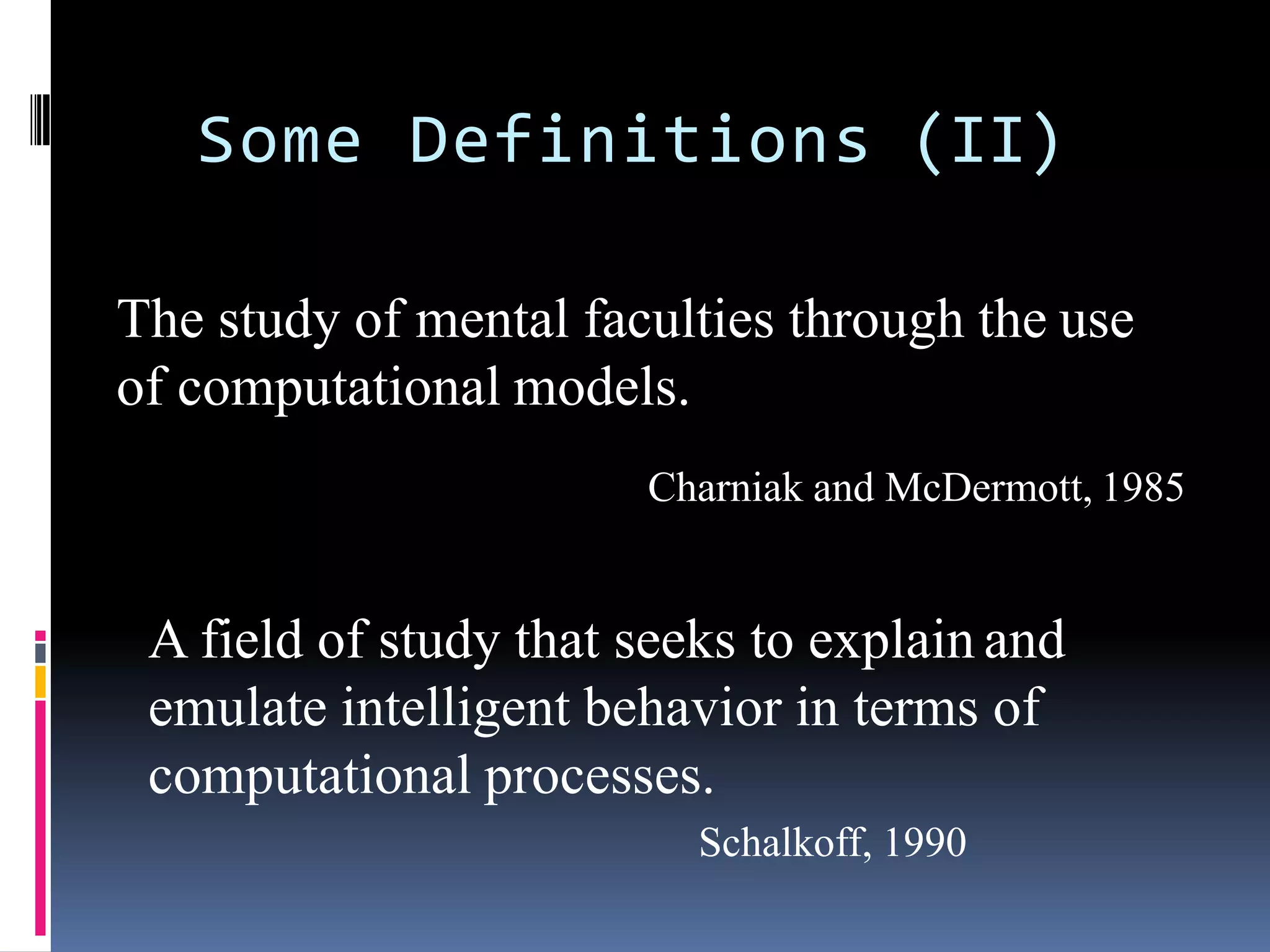 Some Definitions (II)
The study of mental faculties through the use
of computational models.
Charniak and McDermott, 1985
A field of study that seeks to explain and
emulate intelligent behavior in terms of
computational processes.
Schalkoff, 1990
 