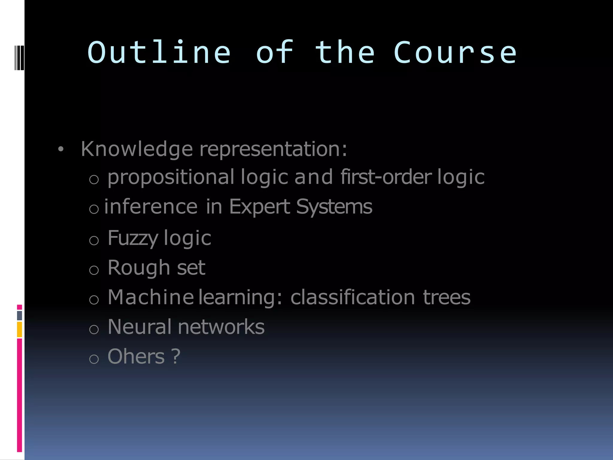 Outline of the Course
• Knowledge representation:
o propositional logic and first-order logic
o inference in Expert Systems
o Fuzzy logic
o Rough set
o Machine learning: classification trees
o Neural networks
o Ohers ?
 