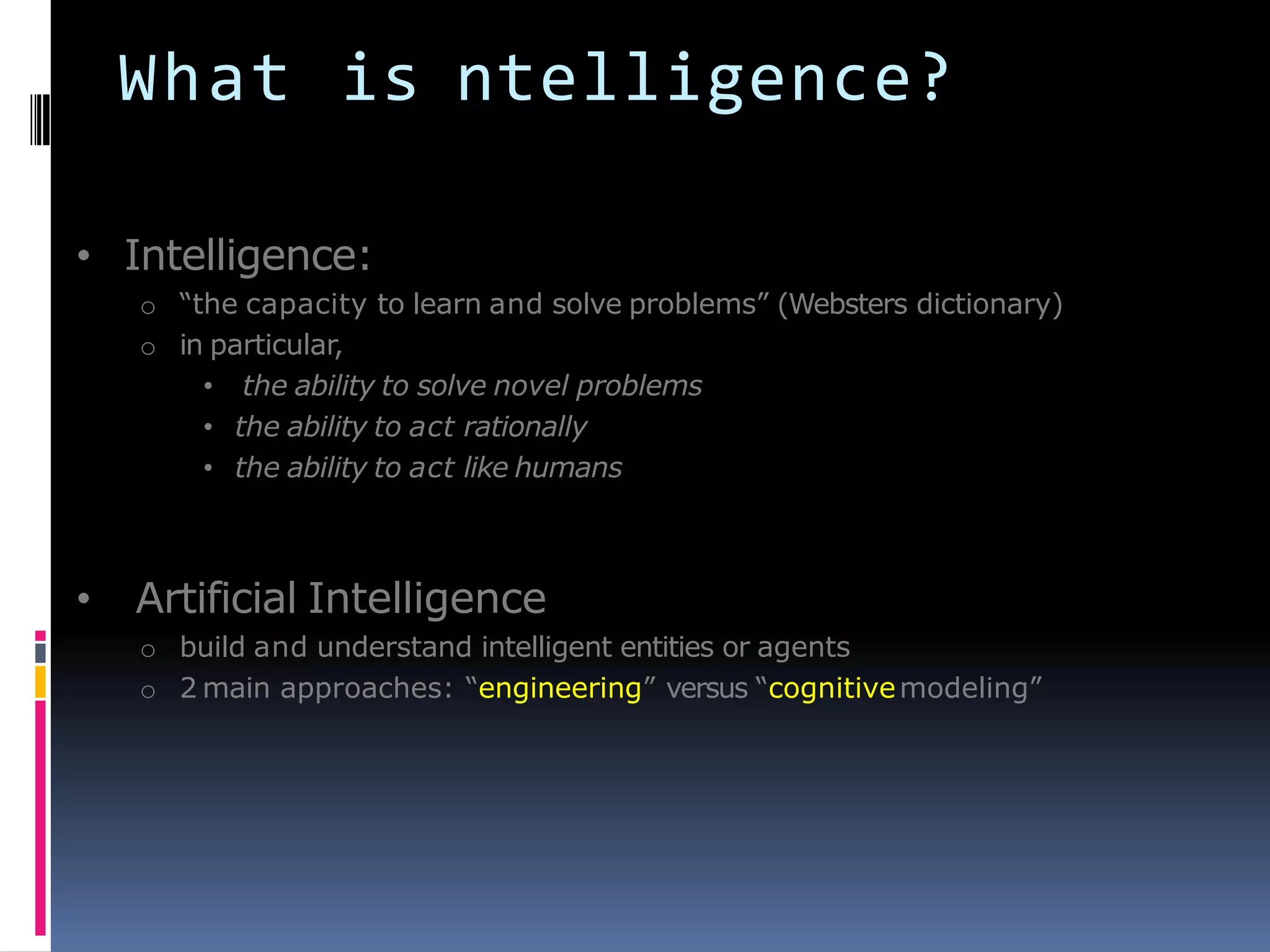What is ntelligence?
• Intelligence:
o ―the capacity to learn and solve problems‖ (Websters dictionary)
o in particular,
• the ability to solve novel problems
• the ability to act rationally
• the ability to act like humans
• Artificial Intelligence
o build and understand intelligent entities or agents
o 2 main approaches: ―engineering‖ versus ―cognitivemodeling‖
 