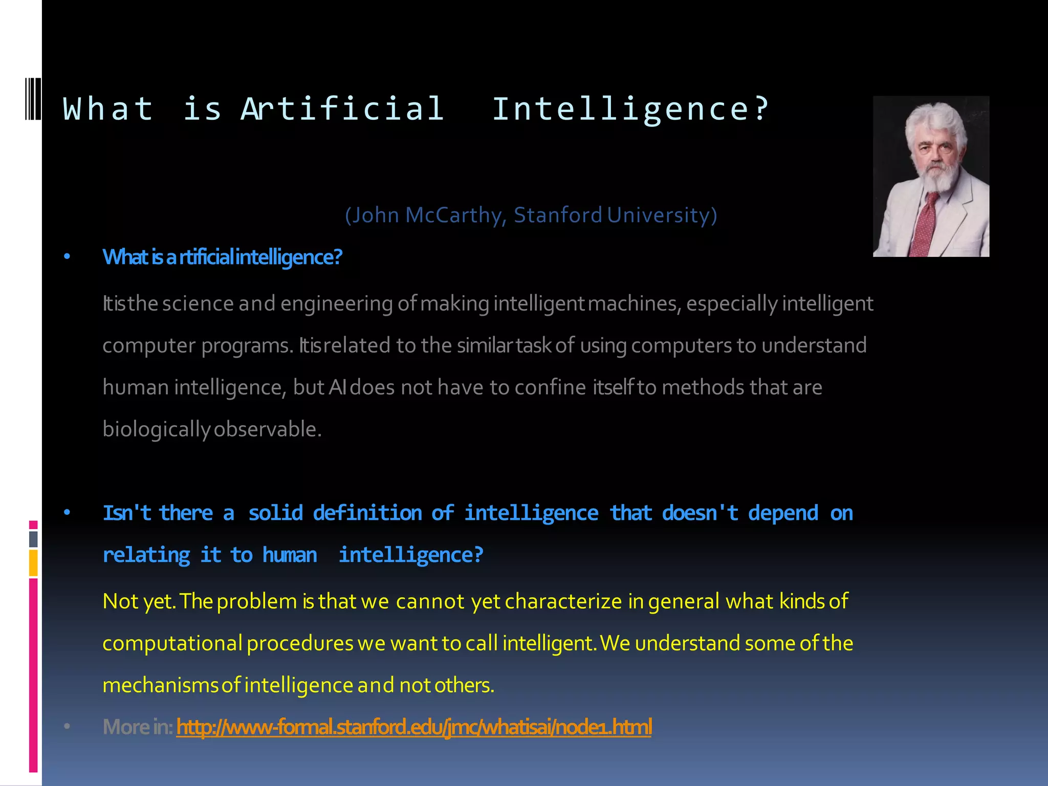 What is Artificial Intelligence?
(John McCarthy, Stanford University)
• Whatisartificialintelligence?
Itisthescience and engineering ofmakingintelligentmachines,especiallyintelligent
computer programs. Itisrelated to the similartaskof usingcomputers to understand
human intelligence, butAIdoes not have to confine itselfto methods that are
biologicallyobservable.
• Isn't there a solid definition of intelligence that doesn't depend on
relating it to human intelligence?
Not yet.Theproblem isthat we cannot yet characterize ingeneral what kindsof
computationalprocedureswe wanttocall intelligent.We understand someofthe
mechanismsofintelligenceand notothers.
• Morein:http://www-formal.stanford.edu/jmc/whatisai/node1.html
 