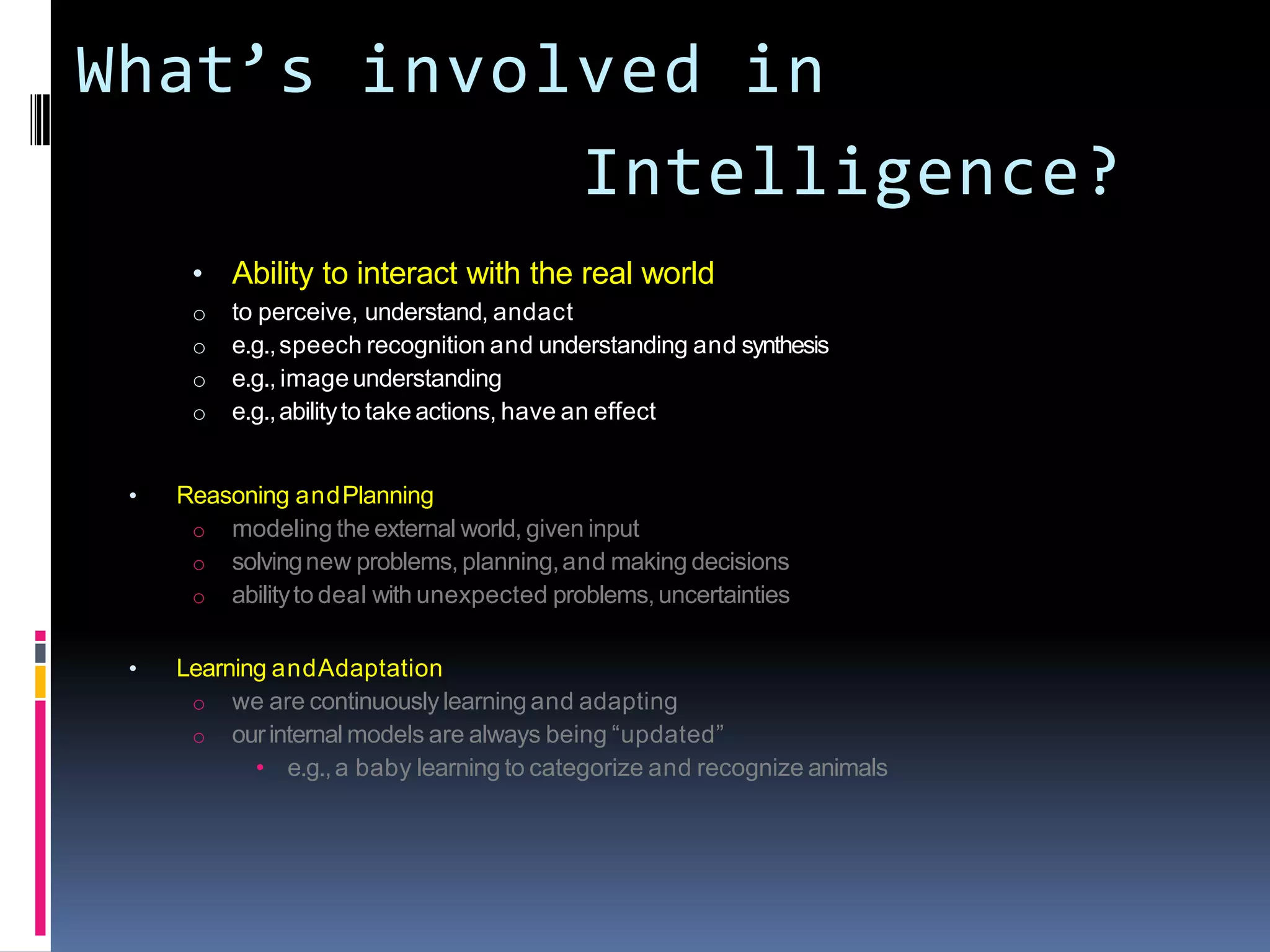What’s involved in
Intelligence?
• Ability to interact with the real world
o to perceive, understand, andact
o e.g.,speech recognition and understanding and synthesis
o e.g., imageunderstanding
o e.g.,abilityto take actions, have an effect
• Reasoning andPlanning
o modeling the external world, given input
o solvingnew problems, planning,and making decisions
o abilityto deal with unexpected problems,uncertainties
• Learning andAdaptation
o we are continuouslylearning and adapting
o ourinternal models are always being “updated”
• e.g.,a baby learning to categorize and recognize animals
 