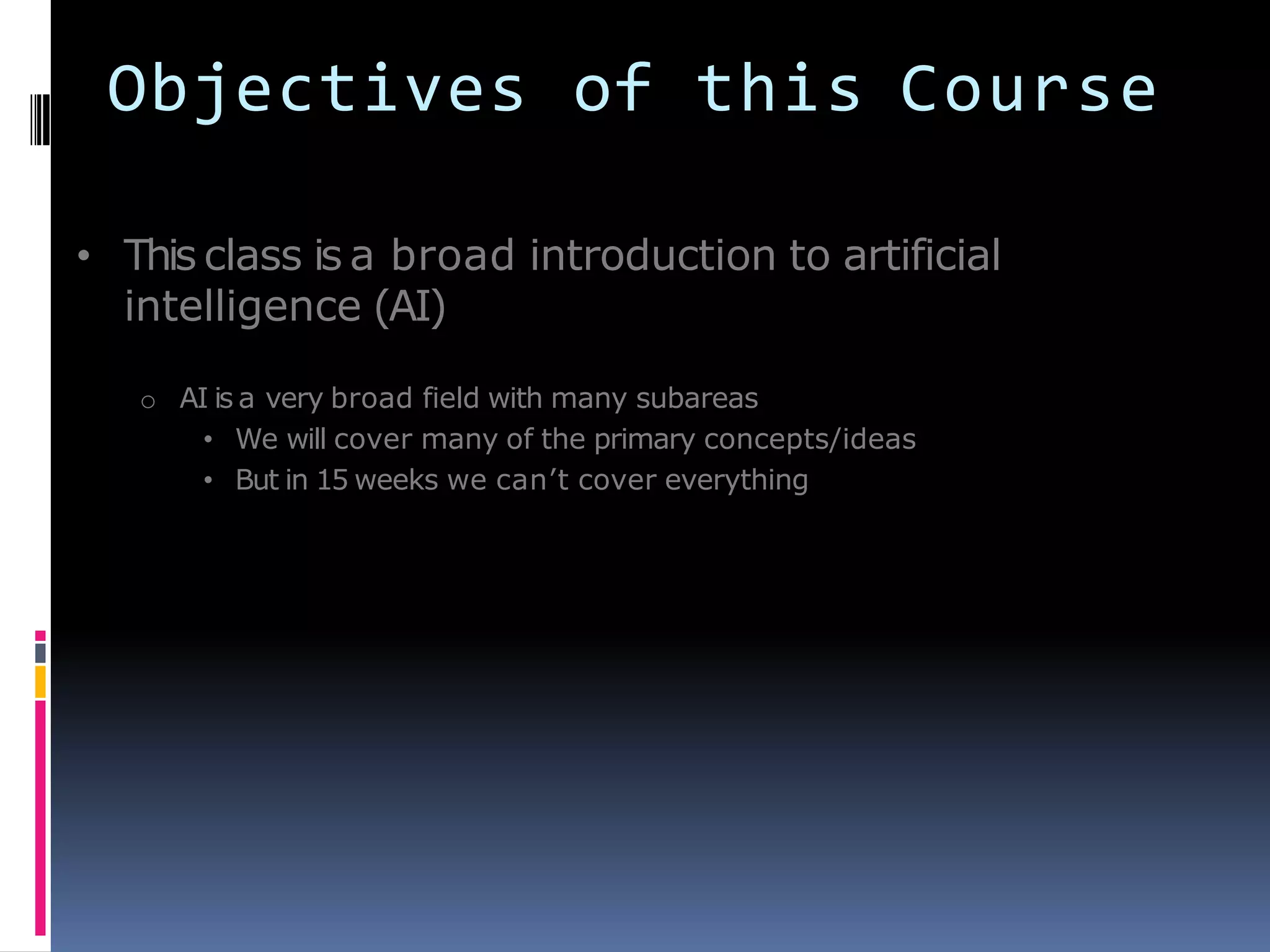 Objectives of this Course
• This class is a broad introduction to artificial
intelligence (AI)
o AI is a very broad field with many subareas
• We will cover many of the primary concepts/ideas
• But in 15 weeks we can’t cover everything
 