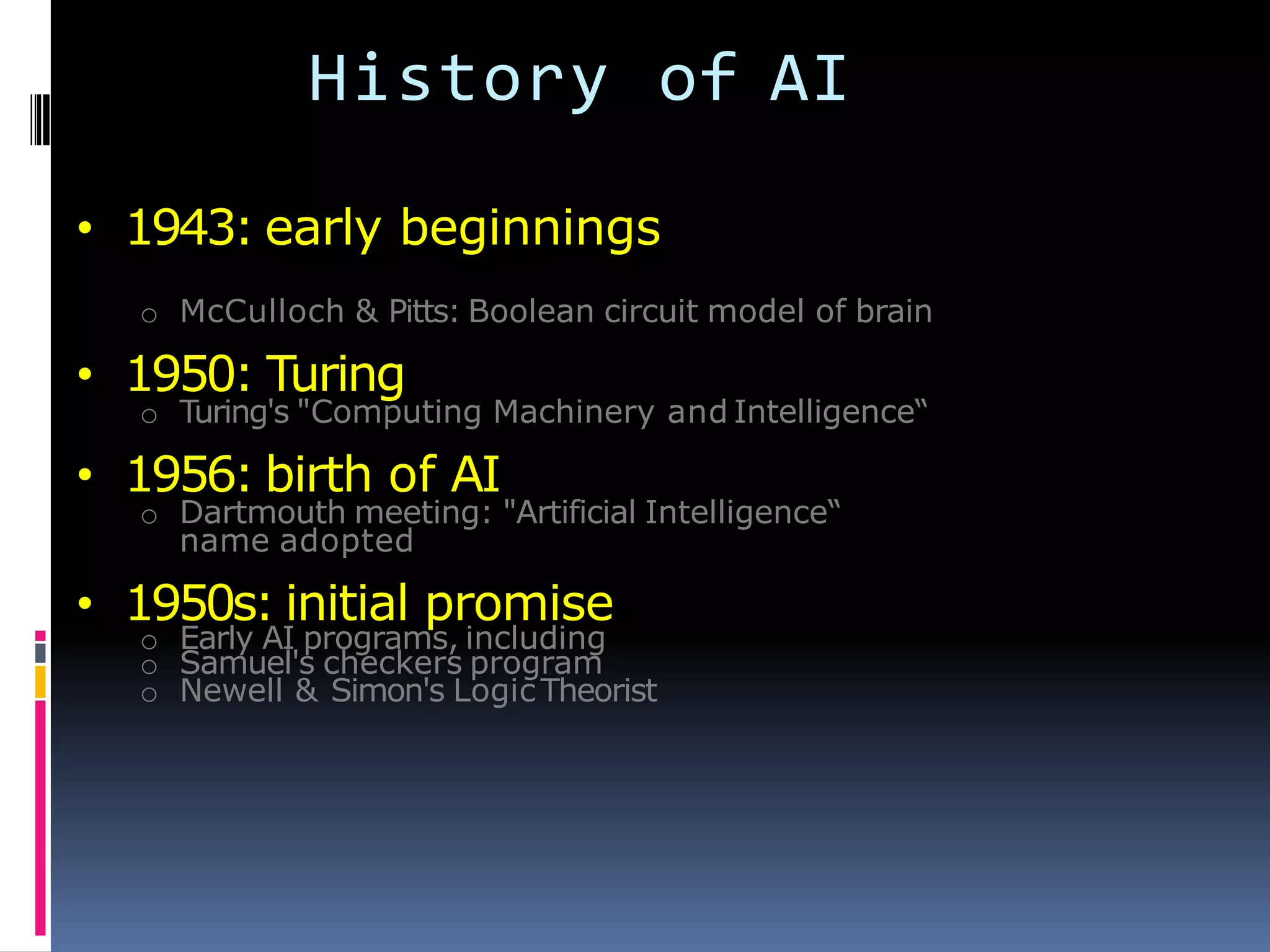 History of AI
• 1943: early beginnings
o McCulloch & Pitts: Boolean circuit model of brain
• 1950: Turing
o Turing's "Computing Machinery and Intelligence―
• 1956: birth of AI
o Dartmouth meeting: "Artificial Intelligence―
name adopted
• 1950s: initial promise
o Early AI programs, including
o Samuel's checkers program
o Newell & Simon's LogicTheorist
 