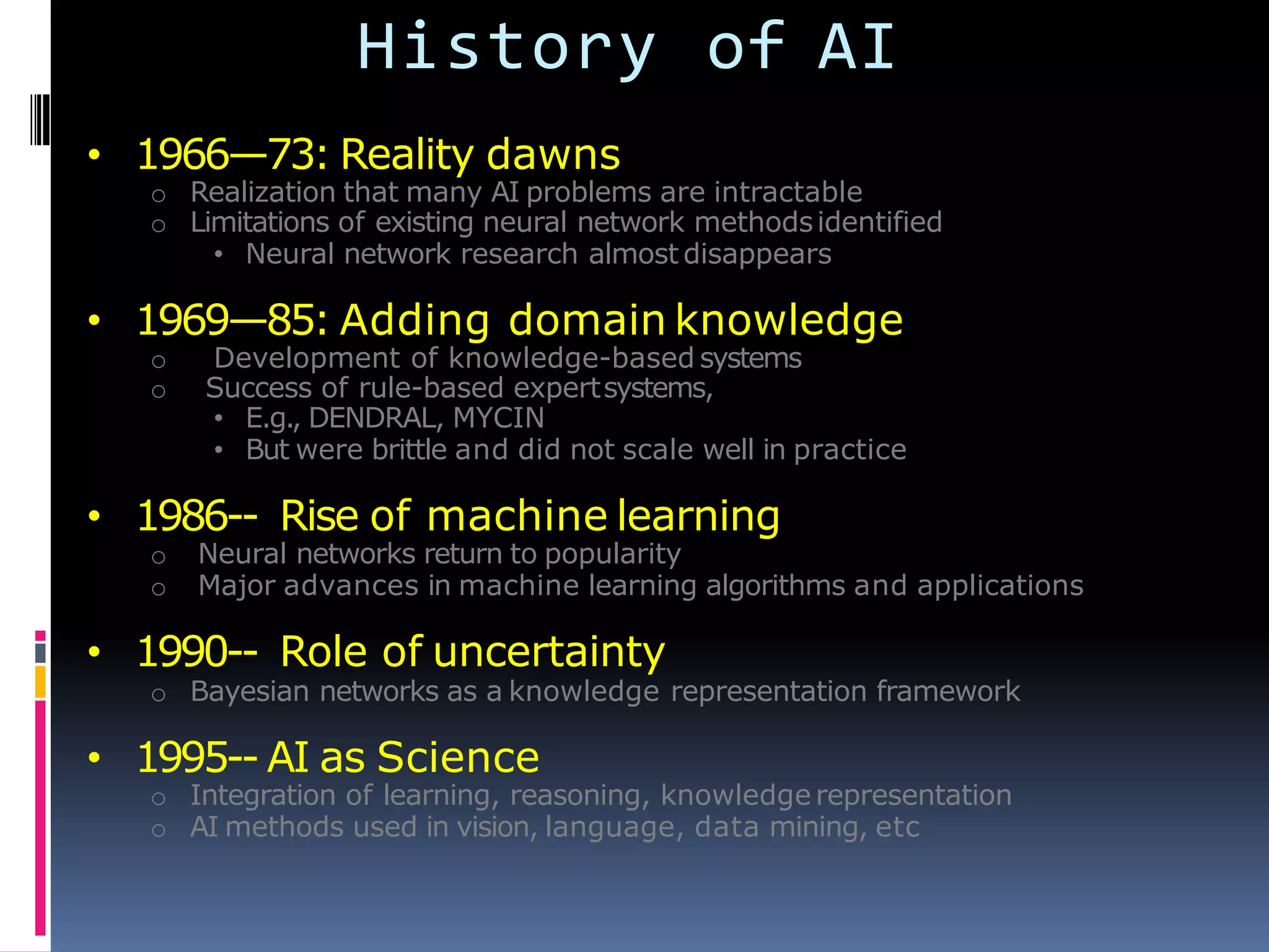 History of AI
• 1966—73: Reality dawns
o Realization that many AI problems are intractable
o Limitations of existing neural network methodsidentified
• Neural network research almost disappears
• 1969—85: Adding domain knowledge
o Development of knowledge-based systems
o Success of rule-based expertsystems,
• E.g., DENDRAL, MYCIN
• But were brittle and did not scale well in practice
• 1986-- Rise of machine learning
o Neural networks return to popularity
o Major advances in machine learning algorithms and applications
• 1990-- Role of uncertainty
o Bayesian networks as a knowledge representation framework
• 1995-- AI as Science
o Integration of learning, reasoning, knowledge representation
o AI methods used in vision, language, data mining, etc
 