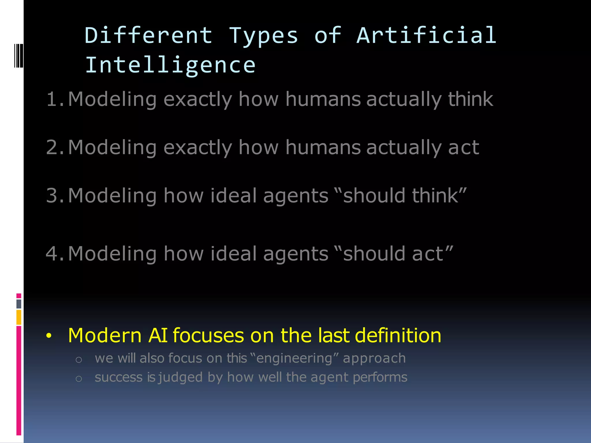 Different Types of Artificial
Intelligence
1.Modeling exactly how humans actually think
2.Modeling exactly how humans actually act
3.Modeling how ideal agents ―should think‖
4.Modeling how ideal agents ―should act‖
• Modern AI focuses on the last definition
o we will also focus on this ―engineering‖ approach
o success is judged by how well the agent performs
 