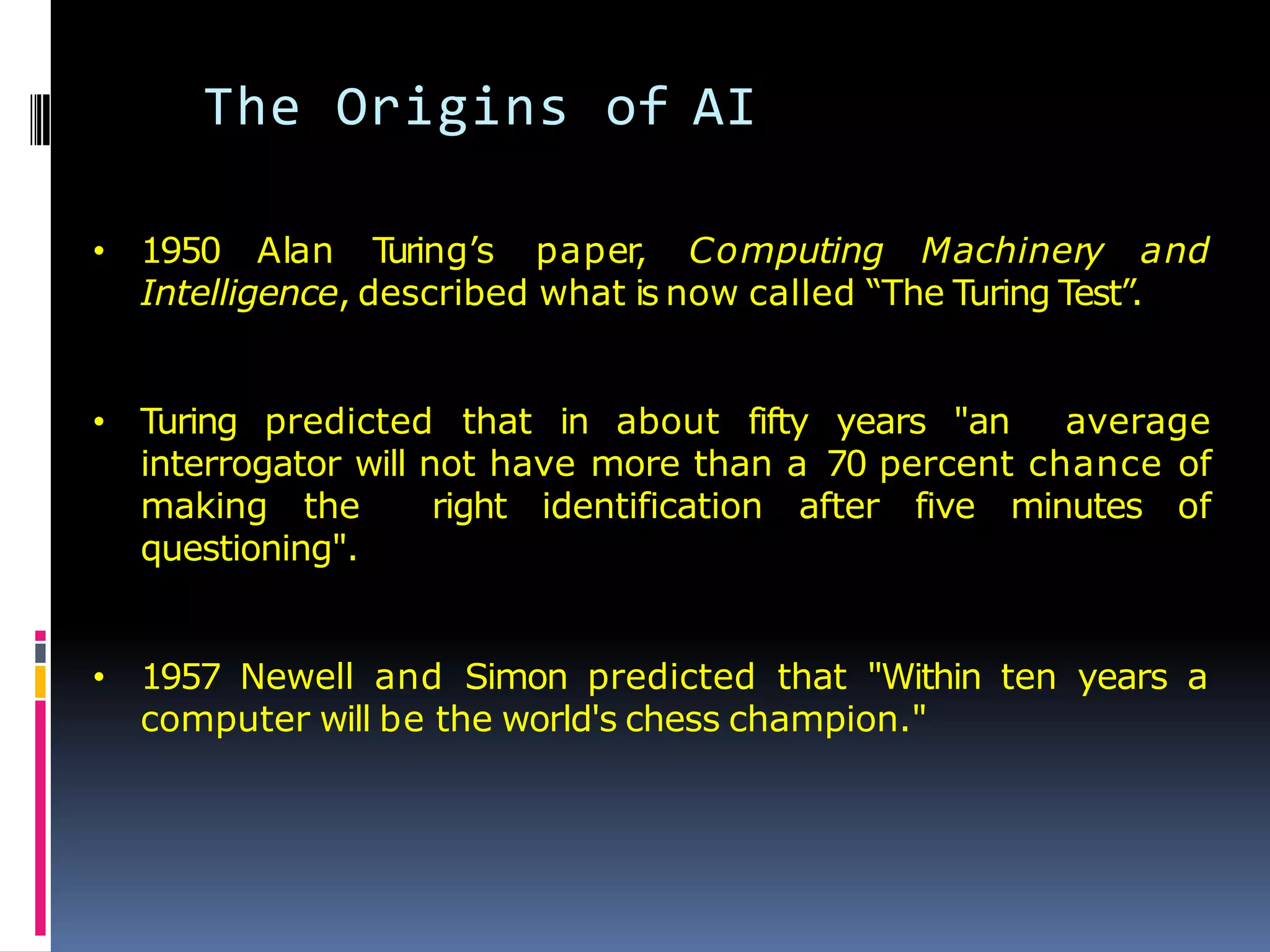The Origins of AI
• 1950 Alan T
uring’s paper
, Computing Machinery and
Intelligence, described what is now called ―The Turing Test‖.
• Turing predicted that in about fifty years "an average
interrogator will not have more than a 70 percent chance of
making the right identification after five minutes of
questioning".
• 1957 Newell and Simon predicted that "Within ten years a
computer will be the world's chess champion."
 
