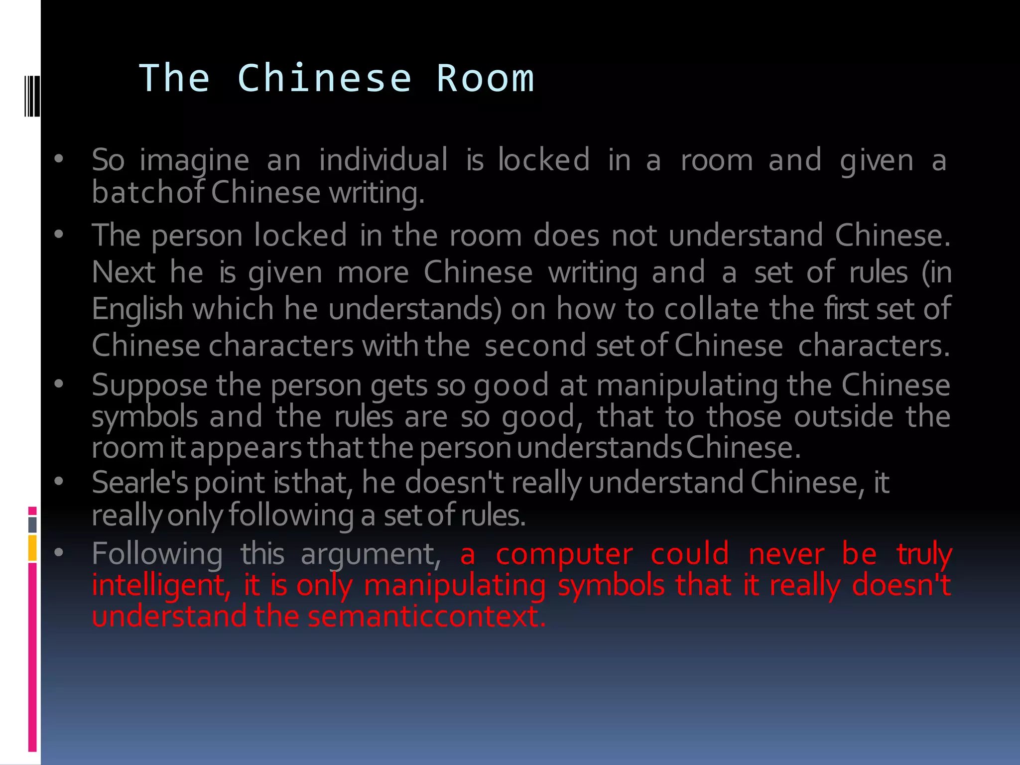 The Chinese Room
• So imagine an individual is locked in a room and given a
batchof Chinese writing.
• The person locked in the room does not understand Chinese.
Next he is given more Chinese writing and a set of rules (in
English which he understands) on how to collate the first set of
Chinese characters withthe second setof Chinese characters.
• Suppose the person gets so good at manipulating the Chinese
symbols and the rules are so good, that to those outside the
roomitappearsthatthepersonunderstandsChinese.
• Searle'spoint isthat, he doesn't reallyunderstandChinese, it
reallyonlyfollowinga setofrules.
• Following this argument, a computer could never be truly
intelligent, it is only manipulating symbols that it really doesn't
understand the semanticcontext.
 