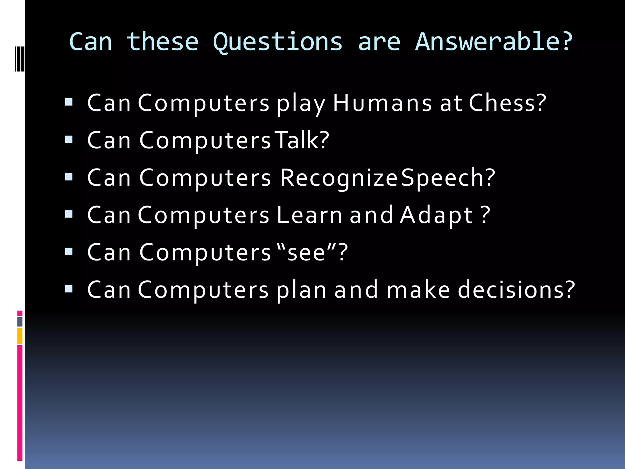 Can these Questions are Answerable?
 Can Computers play Humans at Chess?
 Can ComputersTalk?
 Can Computers RecognizeSpeech?
 Can Computers Learn and Adapt ?
 Can Computers “see”?
 Can Computers plan and make decisions?
 