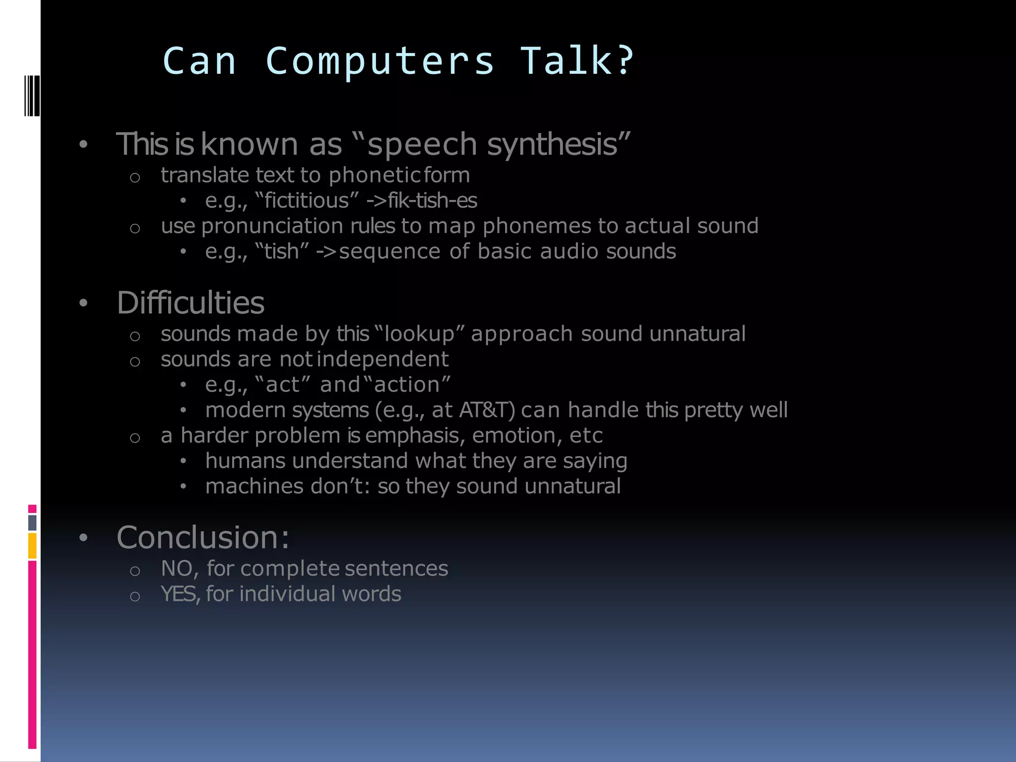 Can Computers Talk?
• Thisisknown as ―speech synthesis‖
o translate text to phoneticform
• e.g., ―fictitious‖ ->fik-tish-es
o use pronunciation rules to map phonemes to actual sound
• e.g., ―tish‖ ->sequence of basic audio sounds
• Difficulties
o sounds made by this ―lookup‖ approach sound unnatural
o sounds are notindependent
• e.g., ―act‖ and―action‖
• modern systems (e.g., at AT&T) can handle this pretty well
o a harder problem is emphasis, emotion, etc
• humans understand what they are saying
• machines don’t: so they sound unnatural
• Conclusion:
o NO, for complete sentences
o YES, for individual words
 