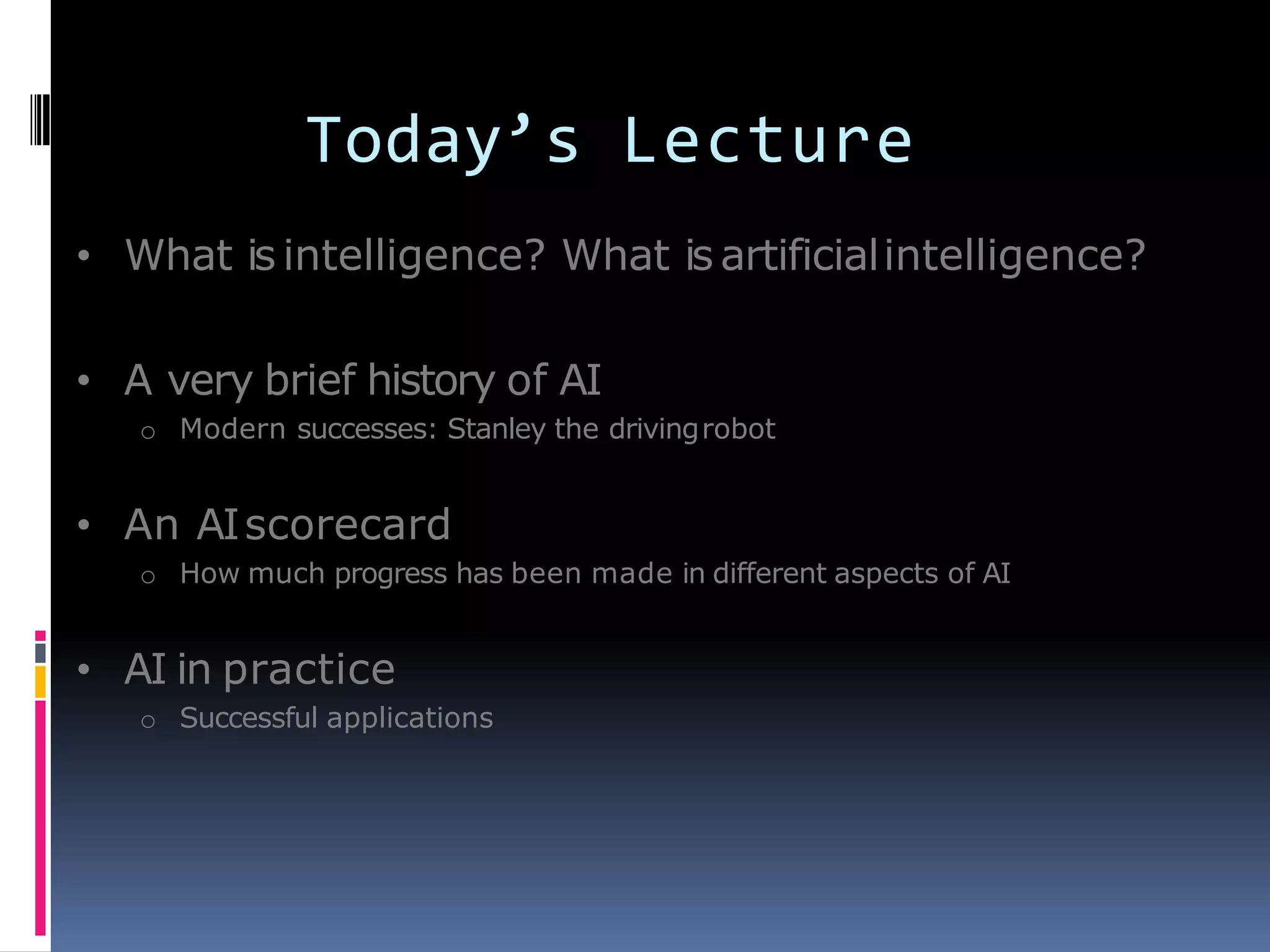 Today’s Lecture
• What is intelligence? What is artificialintelligence?
• A very brief history of AI
o Modern successes: Stanley the drivingrobot
• An AIscorecard
o How much progress has been made in different aspects of AI
• AI in practice
o Successful applications
 