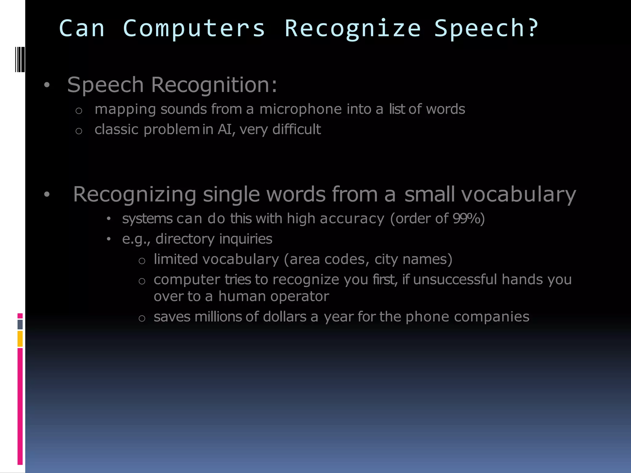 Can Computers Recognize Speech?
• Speech Recognition:
o mapping sounds from a microphone into a list of words
o classic problemin AI, very difficult
• Recognizing single words from a small vocabulary
• systems can do this with high accuracy (order of 99%)
• e.g., directory inquiries
o limited vocabulary (area codes, city names)
o computer tries to recognize you first, if unsuccessful hands you
over to a human operator
o saves millions of dollars a year for the phone companies
 