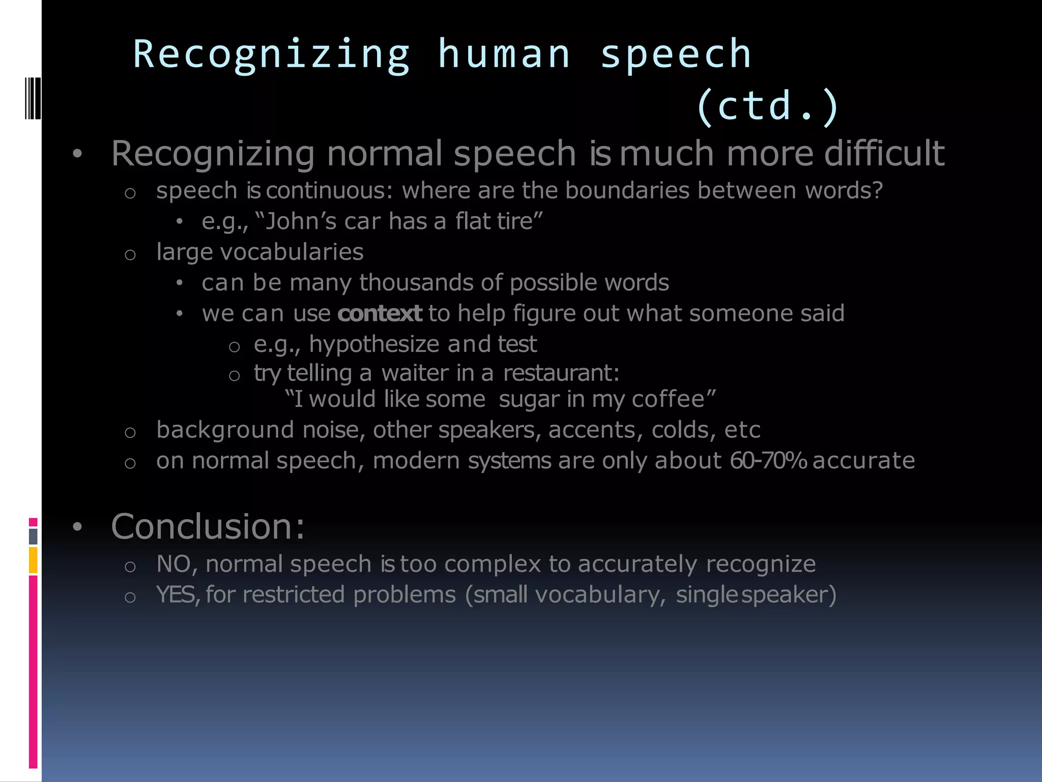 Recognizing human speech
(ctd.)
• Recognizing normal speech is much more difficult
o speech is continuous: where are the boundaries between words?
• e.g., ―John’s car has a flat tire‖
o large vocabularies
• can be many thousands of possible words
• we can use context to help figure out what someone said
o e.g., hypothesize and test
o try telling a waiter in a restaurant:
―I would like some sugar in my coffee‖
o background noise, other speakers, accents, colds, etc
o on normal speech, modern systems are only about 60-70%accurate
• Conclusion:
o NO, normal speech is too complex to accurately recognize
o YES,for restricted problems (small vocabulary, singlespeaker)
 