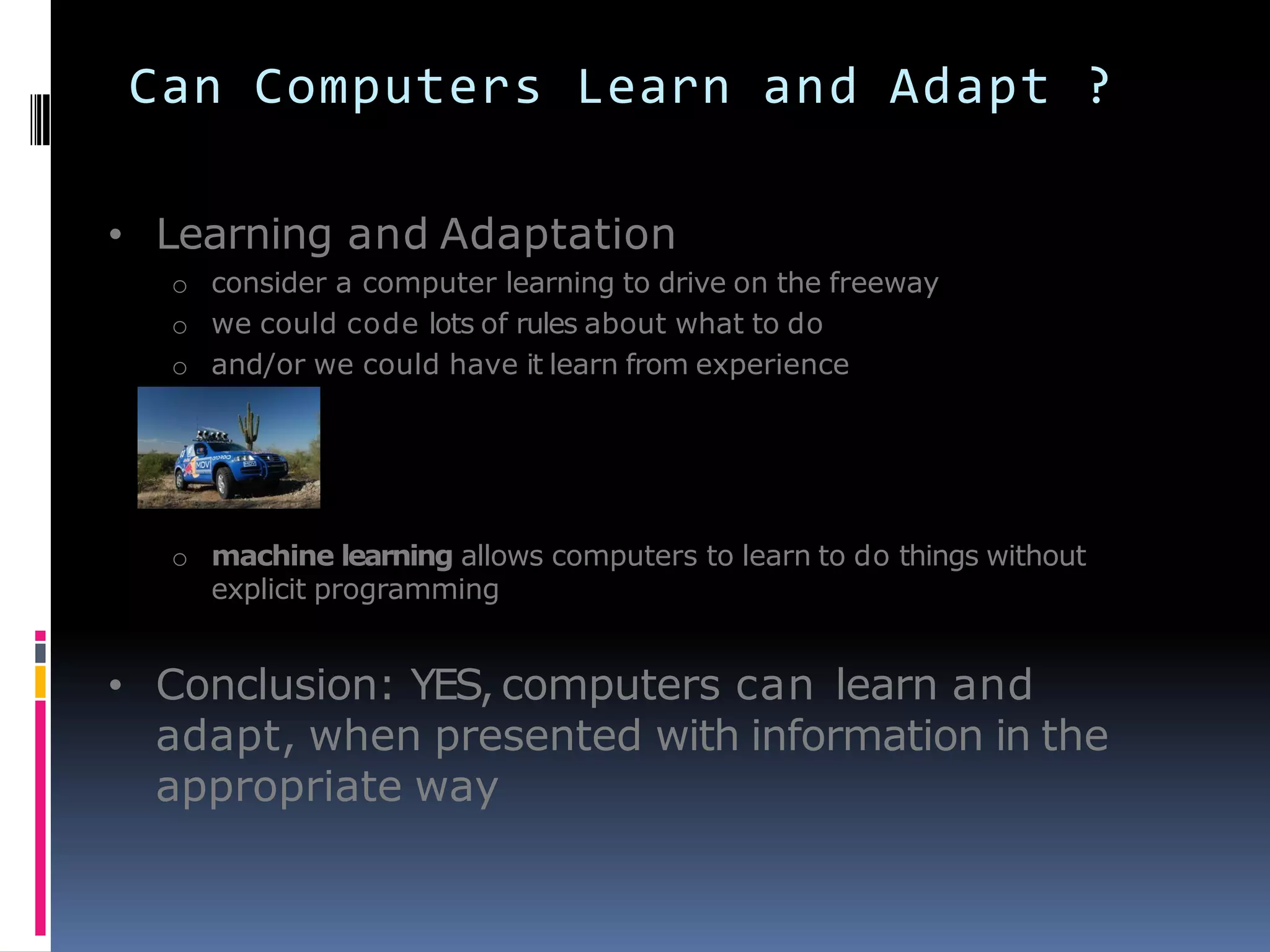 Can Computers Learn and Adapt ?
• Learning and Adaptation
o consider a computer learning to drive on the freeway
o we could code lots of rules about what to do
o and/or we could have it learn from experience
o machine learning allows computers to learn to do things without
explicit programming
• Conclusion: YES, computers can learn and
adapt, when presented with information in the
appropriate way
 