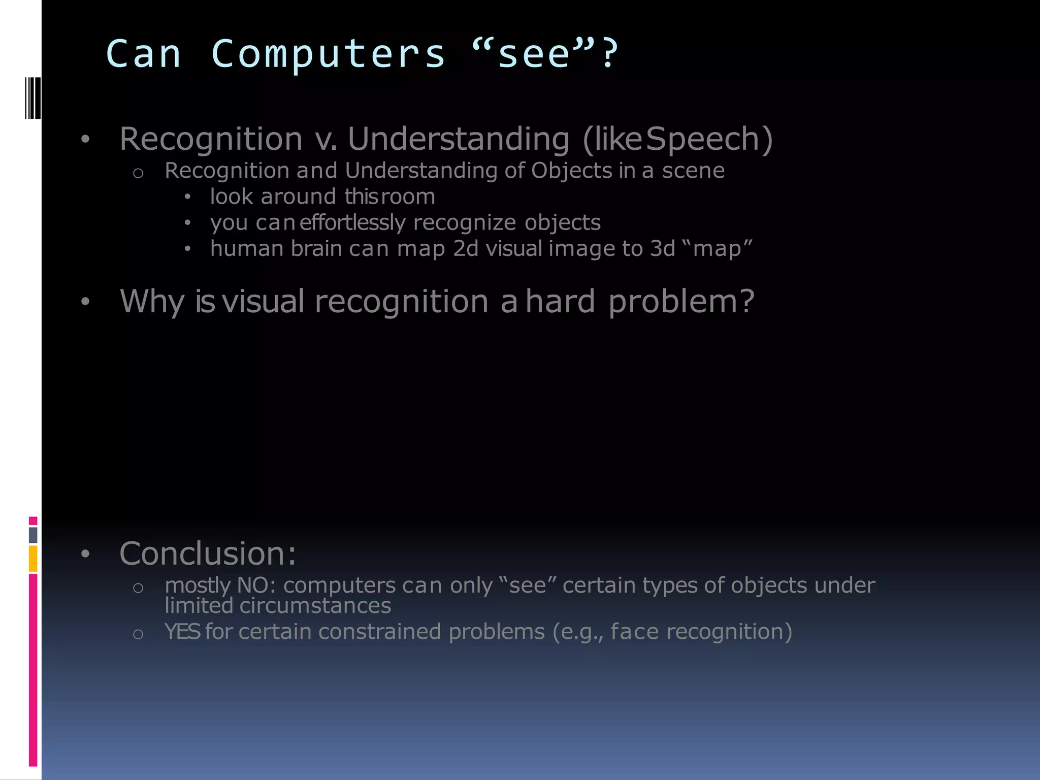 Can Computers “see”?
• Recognition v. Understanding (likeSpeech)
o Recognition and Understanding of Objects in a scene
• look around thisroom
• you caneffortlessly recognize objects
• human brain can map 2d visual image to 3d ―map‖
• Why isvisual recognition a hard problem?
• Conclusion:
o mostly NO: computers can only ―see‖ certain types of objects under
limited circumstances
o YESfor certain constrained problems (e.g., face recognition)
 