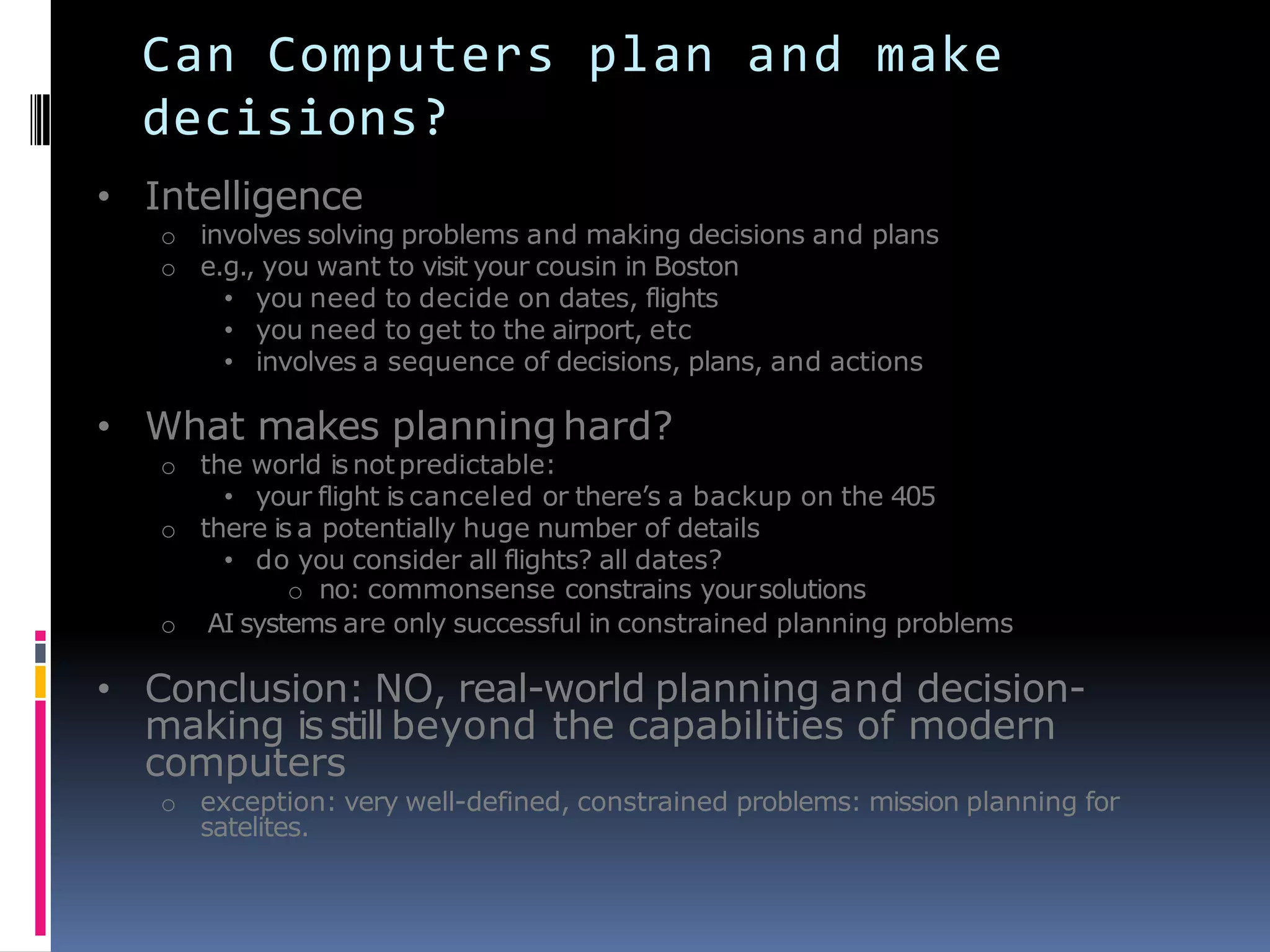 Can Computers plan and make
decisions?
• Intelligence
o involves solving problems and making decisions and plans
o e.g., you want to visit your cousin in Boston
• you need to decide on dates, flights
• you need to get to the airport, etc
• involves a sequence of decisions, plans, and actions
• What makes planning hard?
o the world is notpredictable:
• your flight is canceled or there’s a backup on the 405
o there is a potentially huge number of details
• do you consider all flights? all dates?
o no: commonsense constrains yoursolutions
o AI systems are only successful in constrained planning problems
• Conclusion: NO, real-world planning and decision-
making isstill beyond the capabilities of modern
computers
o exception: very well-defined, constrained problems: mission planning for
satelites.
 