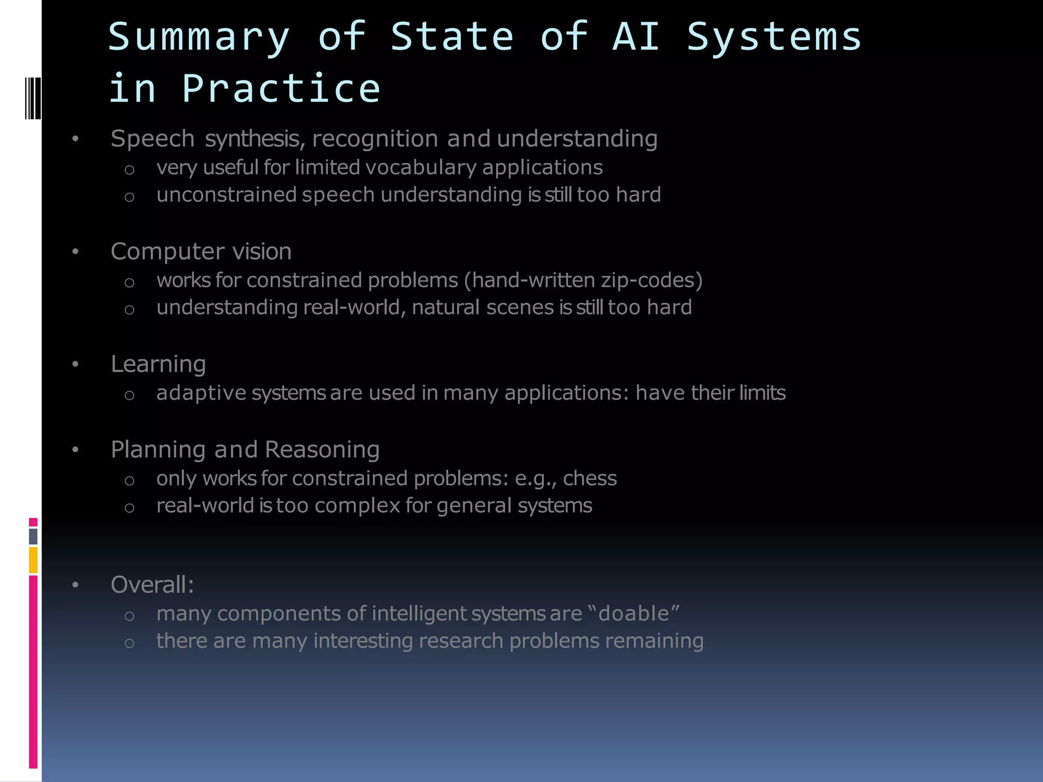 Summary of State of AI Systems
in Practice
• Speech synthesis, recognition and understanding
o very useful for limited vocabulary applications
o unconstrained speech understanding isstill too hard
• Computer vision
o works for constrained problems (hand-written zip-codes)
o understanding real-world, natural scenes isstill too hard
• Learning
o adaptive systemsare used in many applications: have their limits
• Planning and Reasoning
o only works for constrained problems: e.g., chess
o real-world istoo complex for general systems
• Overall:
o many components of intelligent systemsare ―doable‖
o there are many interesting research problems remaining
 
