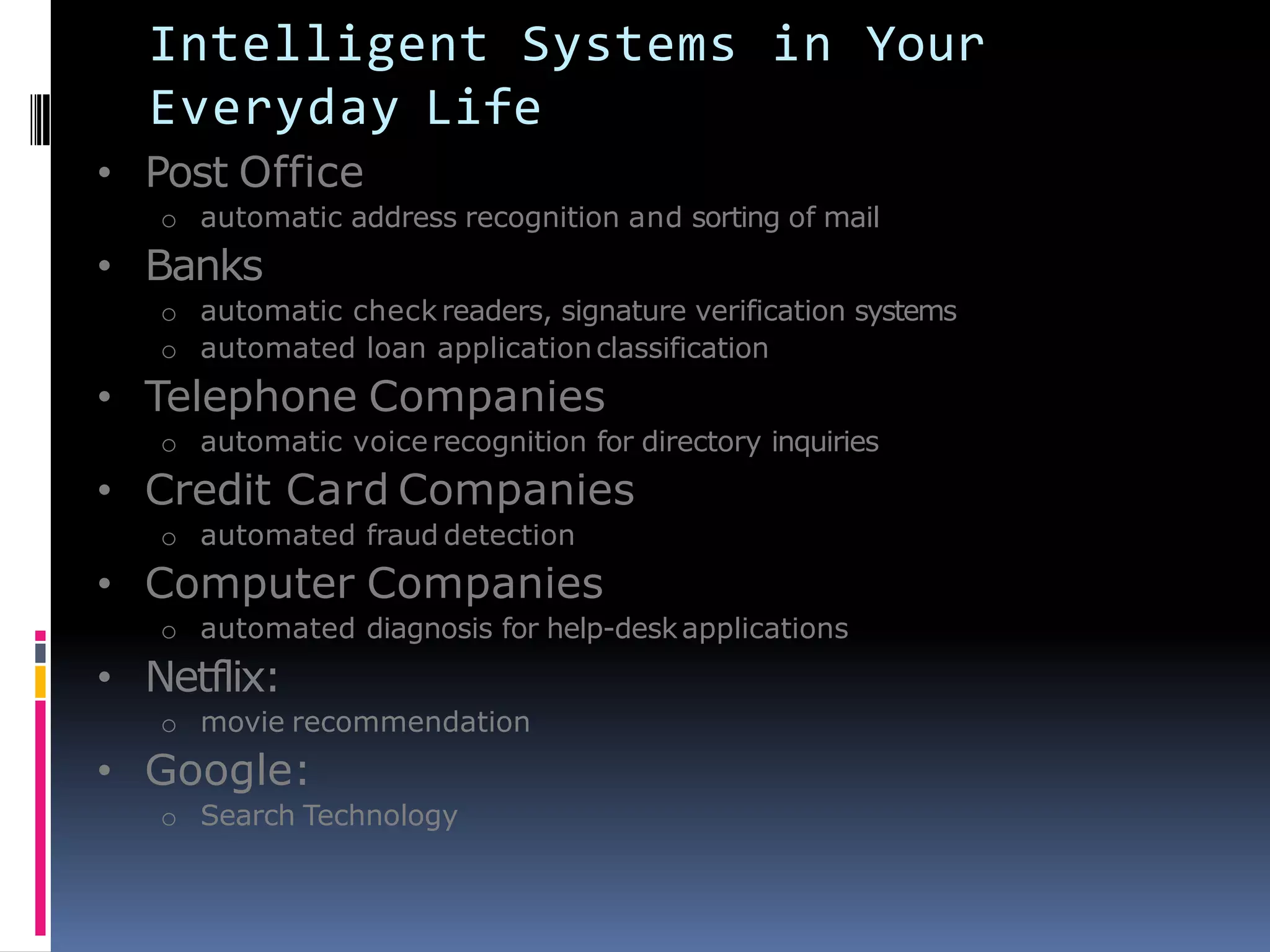 Intelligent Systems in Your
Everyday Life
• Post Office
o automatic address recognition and sorting of mail
• Banks
o automatic check readers, signature verification systems
o automated loan applicationclassification
• Telephone Companies
o automatic voicerecognition for directory inquiries
• Credit Card Companies
o automated fraud detection
• Computer Companies
o automated diagnosis for help-deskapplications
• Netflix:
o movie recommendation
• Google:
o Search Technology
 