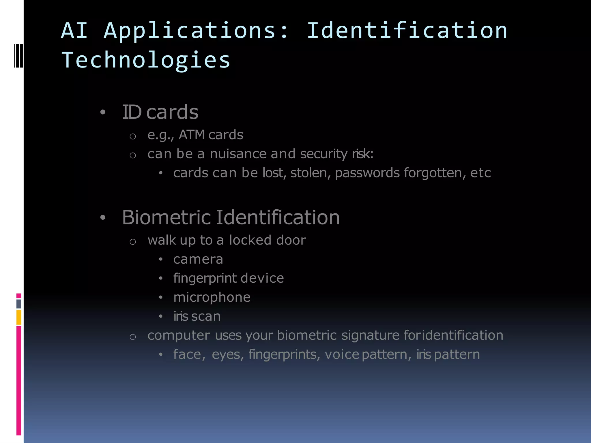 AI Applications: Identification
Technologies
• ID cards
o e.g., ATM cards
o can be a nuisance and security risk:
• cards can be lost, stolen, passwords forgotten, etc
• Biometric Identification
o walk up to a locked door
• camera
• fingerprint device
• microphone
• iris scan
o computer uses your biometric signature foridentification
• face, eyes, fingerprints, voice pattern, iris pattern
 