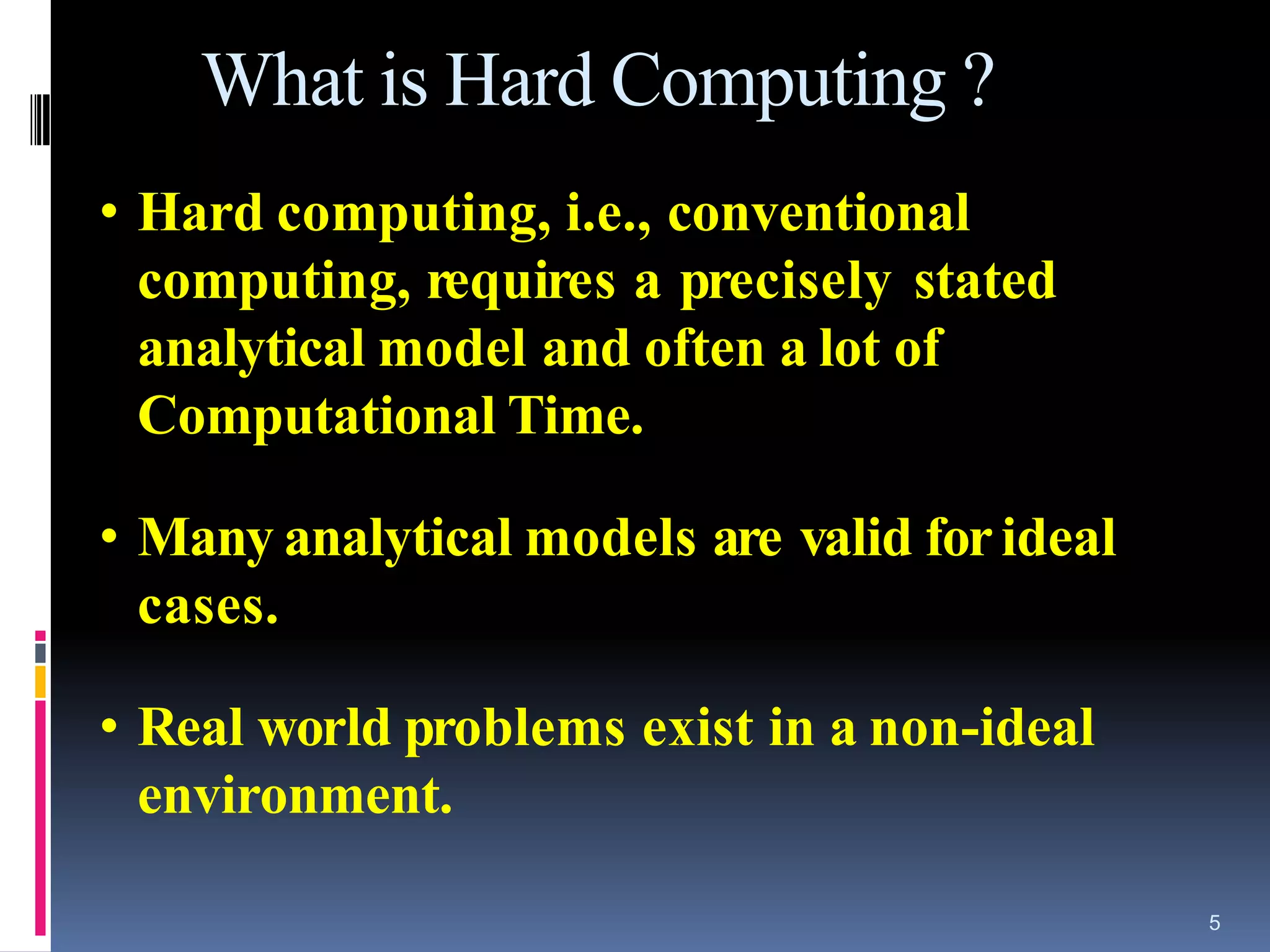 5
What is Hard Computing ?
• Hard computing, i.e., conventional
computing, requires a precisely stated
analytical model and often a lot of
Computational Time.
• Many analytical models are valid forideal
cases.
• Real world problems exist in a non-ideal
environment.
 