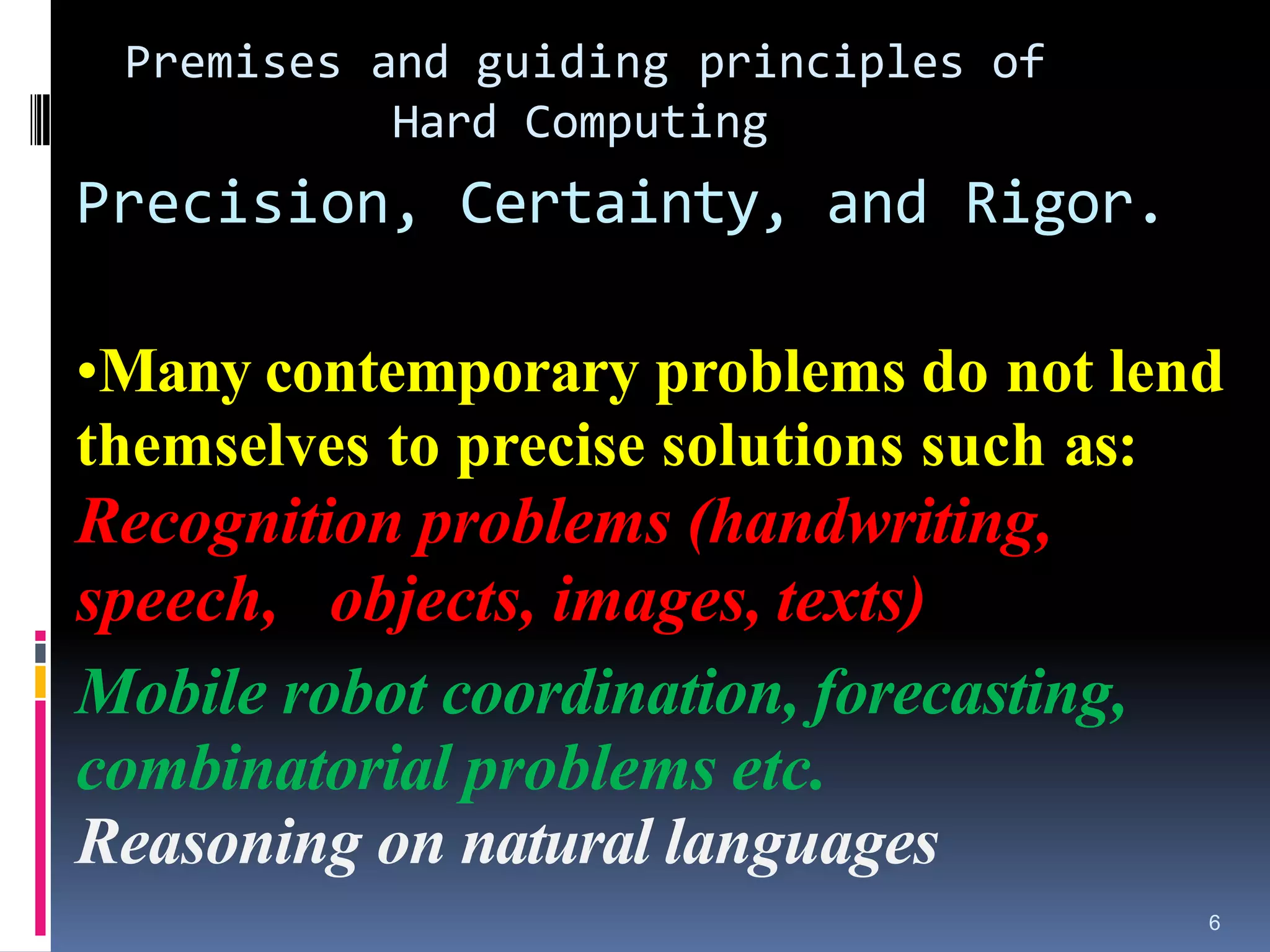 6
Premises and guiding principles of
Hard Computing
Precision, Certainty, and Rigor.
•Many contemporary problems do not lend
themselves to precise solutions such as:
Recognition problems (handwriting,
speech, objects, images, texts)
Mobile robot coordination, forecasting,
combinatorial problems etc.
Reasoning on natural languages
 