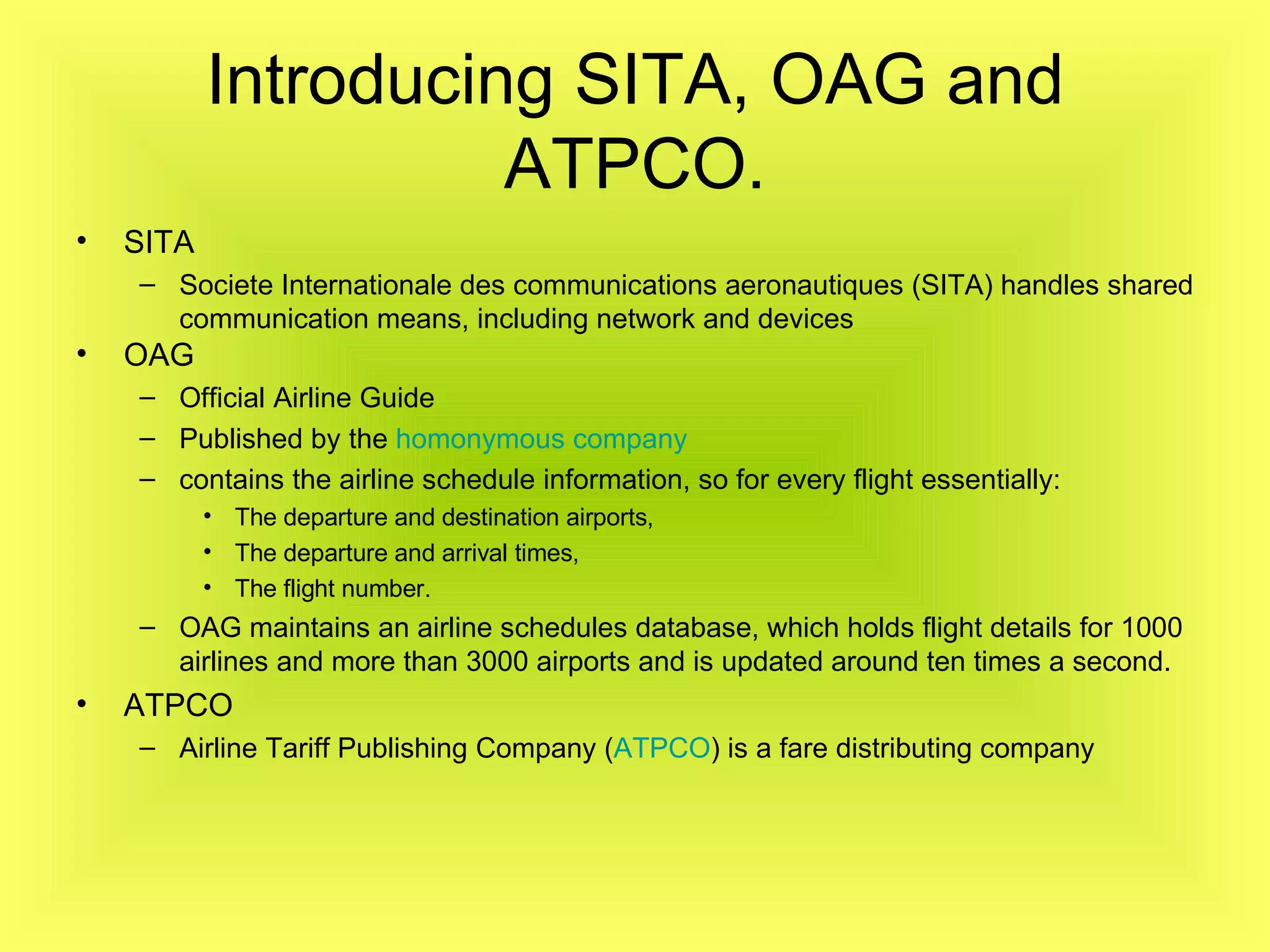 Introducing SITA, OAG and ATPCO. SITA Societe Internationale des communications aeronautiques (SITA) handles shared communication means, including network and devices   OAG   Official Airline Guide   Published by the  homonymous company   contains the airline schedule information, so for every flight essentially: The departure and destination airports, The departure and arrival times, The flight number. OAG maintains an airline schedules database, which holds flight details for 1000 airlines and more than 3000 airports and is updated around ten times a second. ATPCO Airline Tariff Publishing Company ( ATPCO ) is a fare distributing company   