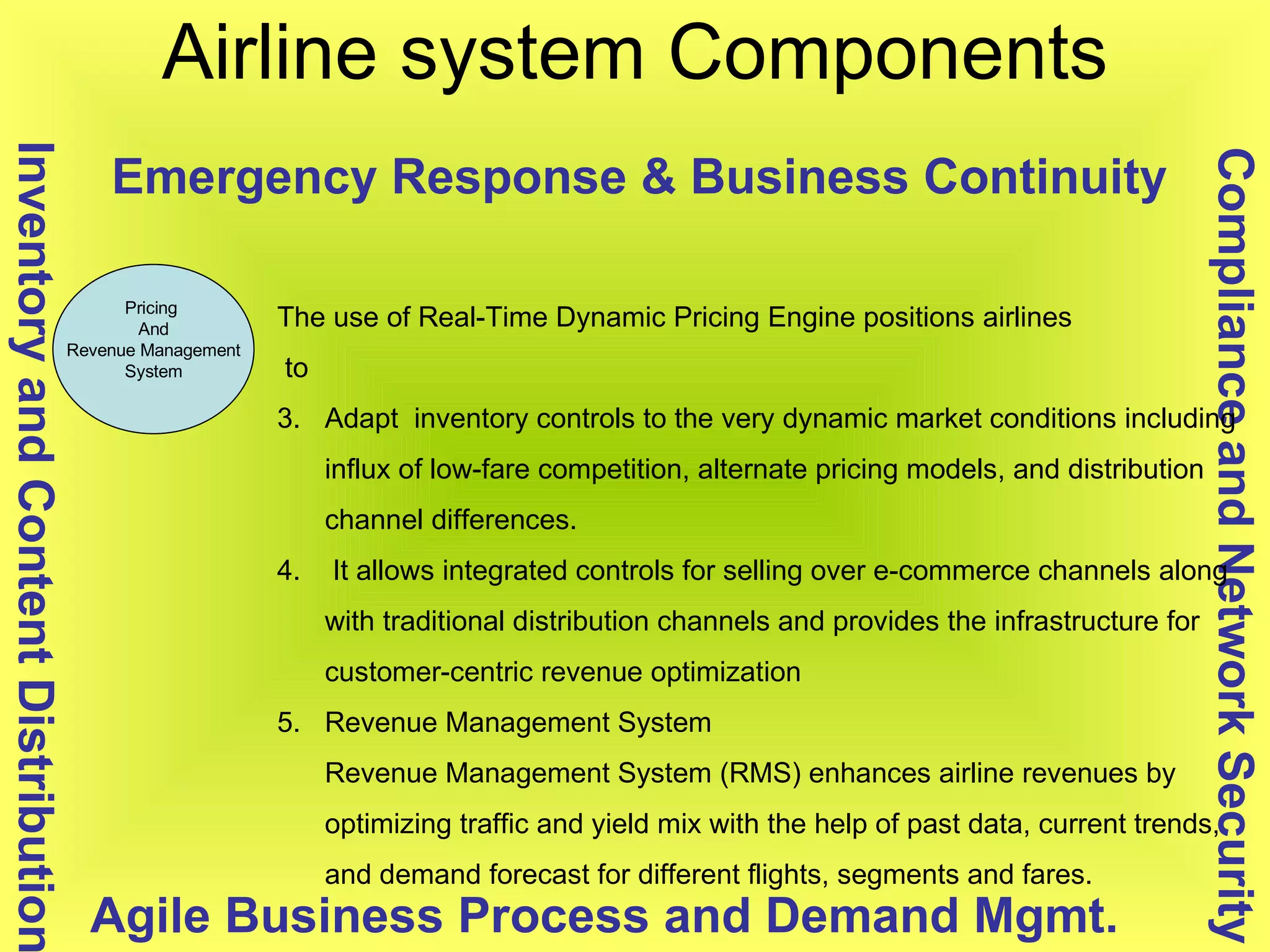 Airline system Components Pricing  And Revenue Management System Compliance and Network Security Inventory and Content Distribution Agile Business Process and Demand Mgmt. Emergency Response & Business Continuity The use of Real-Time Dynamic Pricing Engine positions airlines to  Adapt  inventory controls to the very dynamic market conditions including influx of low-fare competition, alternate pricing models, and distribution channel differences. It allows integrated controls for selling over e-commerce channels along with traditional distribution channels and provides the infrastructure for customer-centric revenue optimization  Revenue Management System  Revenue Management System (RMS) enhances airline revenues by optimizing traffic and yield mix with the help of past data, current trends, and demand forecast for different flights, segments and fares. 