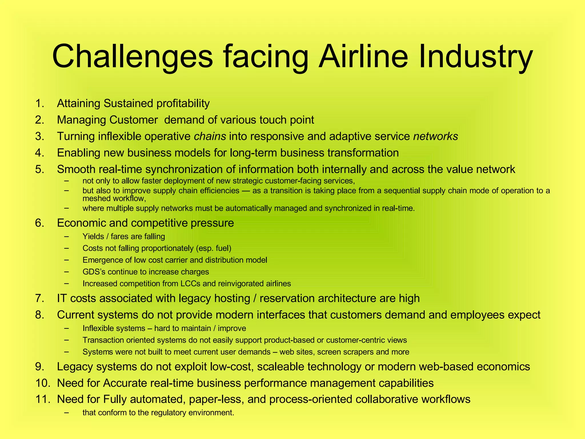 Challenges facing Airline Industry Attaining Sustained profitability Managing Customer  demand of various touch point  Turning inflexible operative  chains  into responsive and adaptive service  networks   Enabling new business models for long-term business transformation Smooth real-time synchronization of information both internally and across the value network not only to allow faster deployment of new strategic customer-facing services,  but also to improve supply chain efficiencies — as a transition is taking place from a sequential supply chain mode of operation to a meshed workflow,  where multiple supply networks must be automatically managed and synchronized in real-time. Economic and competitive pressure Yields / fares are falling Costs not falling proportionately (esp. fuel) Emergence of low cost carrier and distribution model GDS’s continue to increase charges Increased competition from LCCs and reinvigorated airlines  IT costs associated with legacy hosting / reservation architecture are high Current systems do not provide modern interfaces that customers demand and employees expect Inflexible systems – hard to maintain / improve Transaction oriented systems do not easily support product-based or customer-centric views Systems were not built to meet current user demands – web sites, screen scrapers and more Legacy systems do not exploit low-cost, scaleable technology or modern web-based economics Need for  Accurate real-time business performance management capabilities  Need for Fully automated, paper-less, and process-oriented collaborative workflows   that conform to the regulatory environment.  