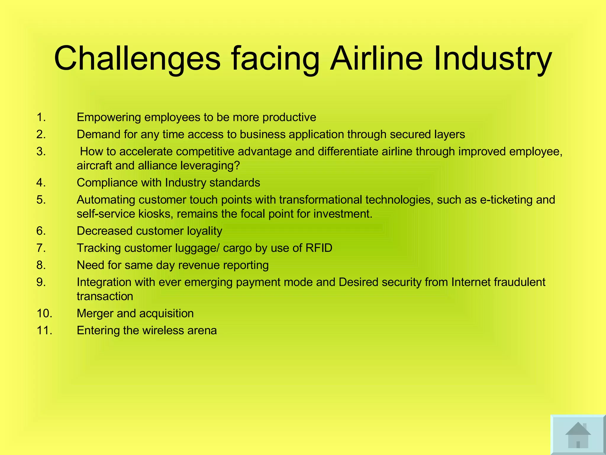 Challenges facing Airline Industry Empowering employees to be more productive  Demand for any time access to business application through secured layers How to accelerate competitive advantage and differentiate airline through improved employee, aircraft and alliance leveraging? Compliance with Industry standards Automating customer touch points with transformational technologies, such as e-ticketing and self-service kiosks, remains the focal point for investment. Decreased customer loyality Tracking customer luggage/ cargo by use of RFID Need for same day revenue reporting  Integration with ever emerging payment mode and Desired security from Internet fraudulent transaction  Merger and acquisition  Entering the wireless arena  