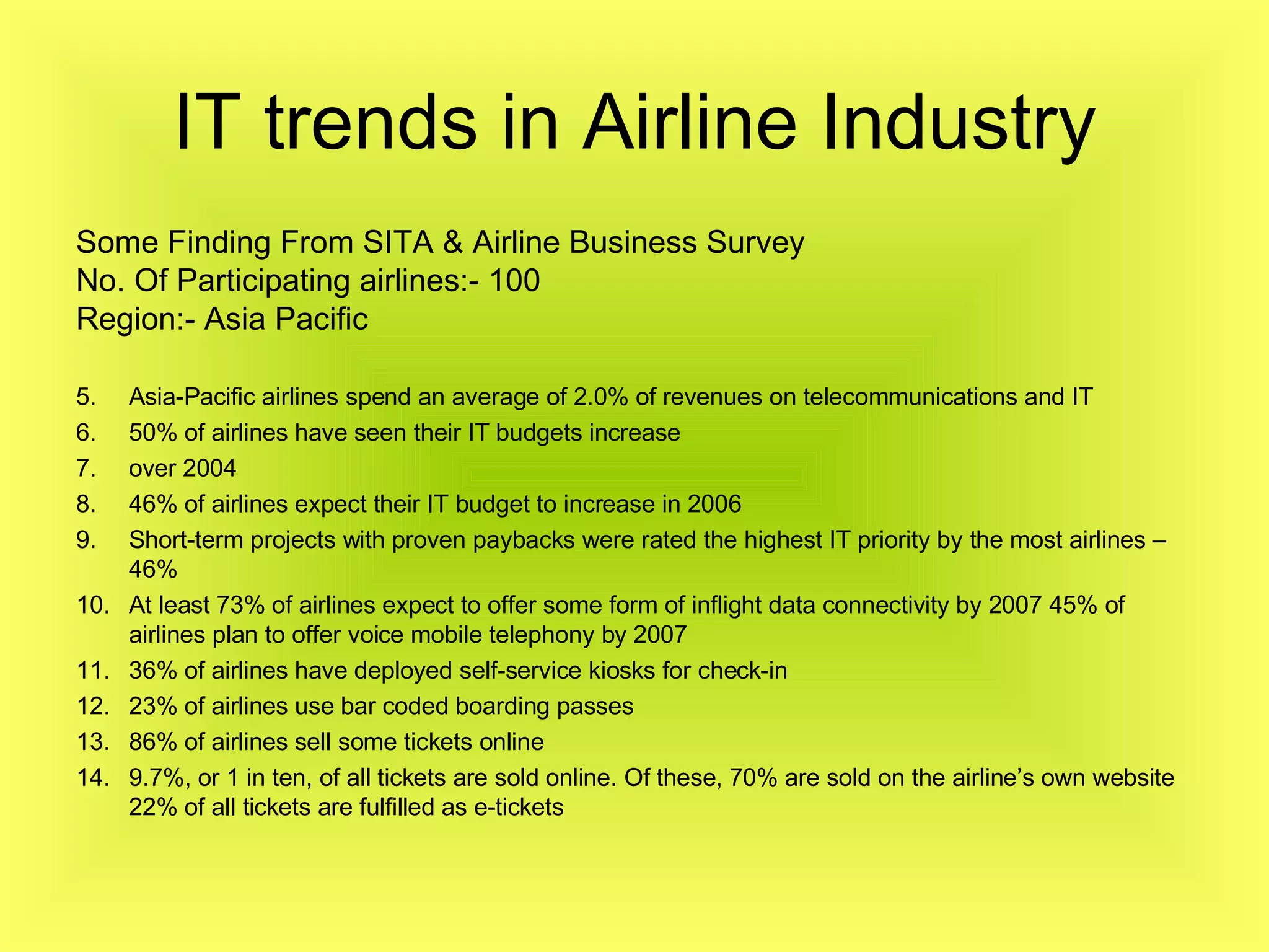 IT trends in Airline Industry Some Finding From SITA & Airline Business Survey No. Of Participating airlines:- 100 Region:- Asia Pacific Asia-Pacific airlines spend an average of 2.0% of revenues on telecommunications and IT 50% of airlines have seen their IT budgets increase over 2004 46% of airlines expect their IT budget to increase in 2006 Short-term projects with proven paybacks were rated the highest IT priority by the most airlines – 46% At least 73% of airlines expect to offer some form of inflight data connectivity by 2007 45% of airlines plan to offer voice mobile telephony by 2007 36% of airlines have deployed self-service kiosks for check-in 23% of airlines use bar coded boarding passes 86% of airlines sell some tickets online 9.7%, or 1 in ten, of all tickets are sold online. Of these, 70% are sold on the airline’s own website 22% of all tickets are fulfilled as e-tickets 