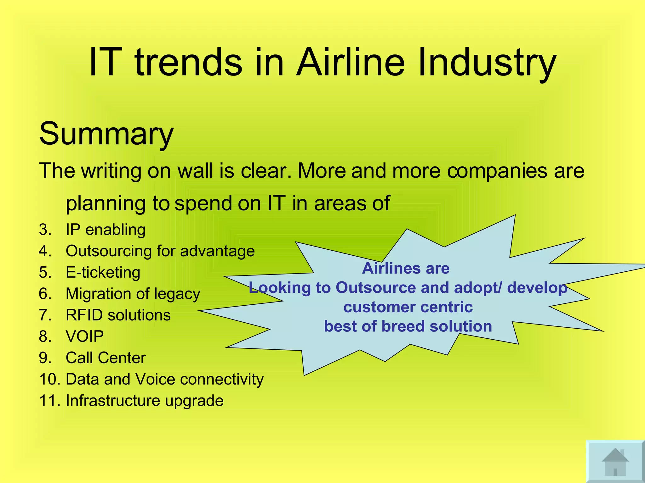 IT trends in Airline Industry Summary The writing on wall is clear. More and more companies are planning to spend on IT in areas of   IP enabling Outsourcing for advantage  E-ticketing Migration of legacy  RFID solutions VOIP Call Center Data and Voice connectivity  Infrastructure upgrade Airlines are  Looking to Outsource and adopt/ develop customer centric  best of breed solution 