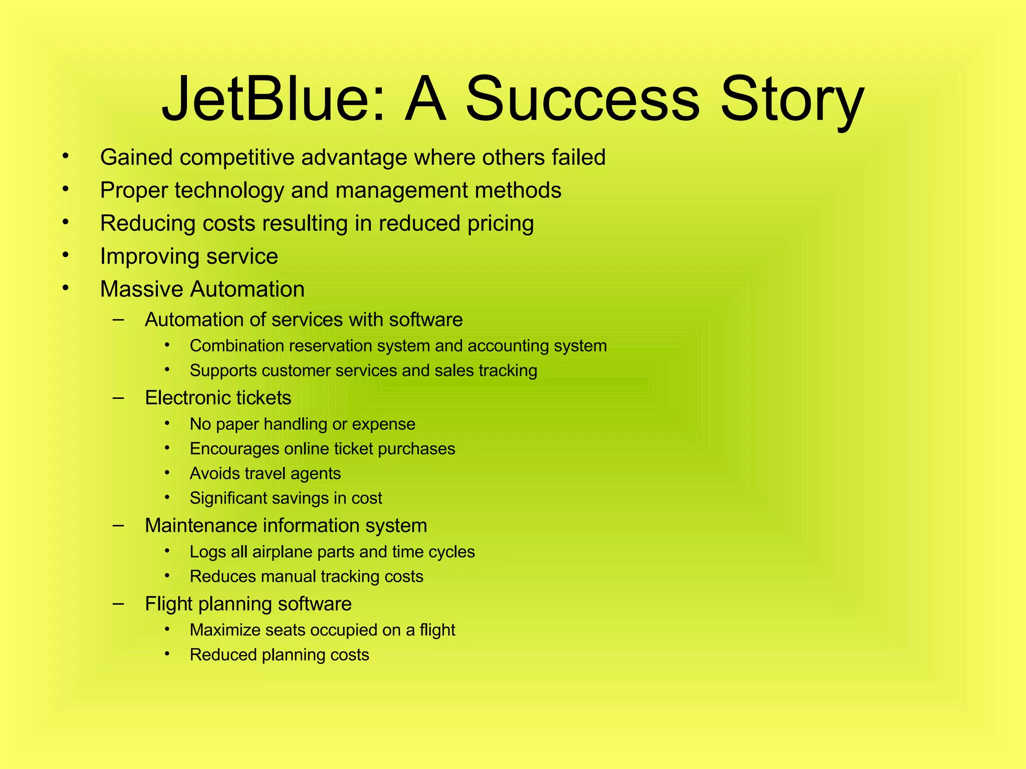 JetBlue: A Success Story Gained competitive advantage where others failed Proper technology and management methods Reducing costs resulting in reduced pricing Improving service Massive Automation Automation of services with software Combination reservation system and accounting system Supports customer services and sales tracking Electronic tickets No paper handling or expense Encourages online ticket purchases Avoids travel agents Significant savings in cost Maintenance information system Logs all airplane parts and time cycles Reduces manual tracking costs Flight planning software Maximize seats occupied on a flight Reduced planning costs 