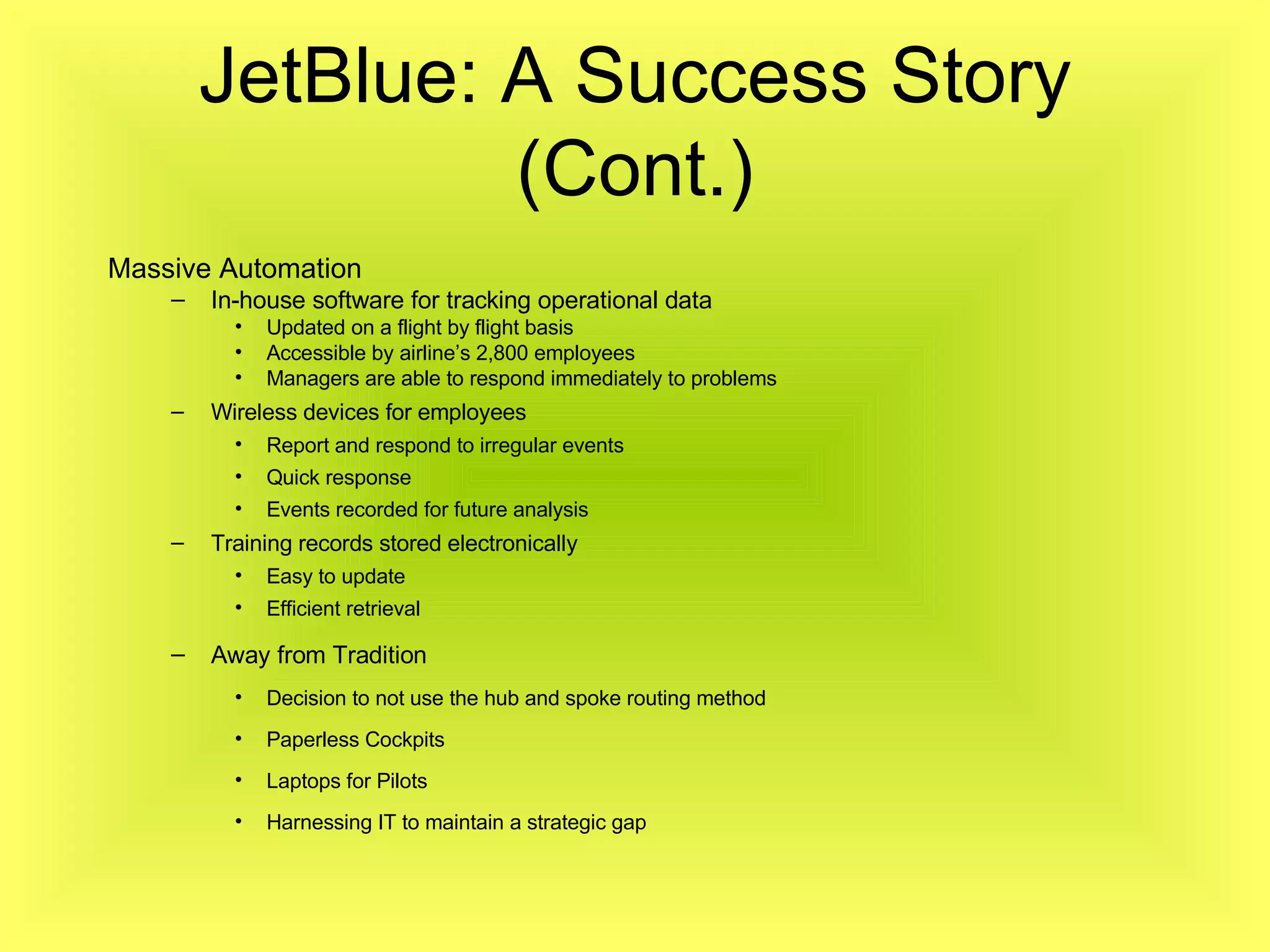 Massive Automation In-house software for tracking operational data Updated on a flight by flight basis Accessible by airline’s 2,800 employees Managers are able to respond immediately to problems Wireless devices for employees Report and respond to irregular events Quick response Events recorded for future analysis Training records stored electronically Easy to update Efficient retrieval Away from Tradition Decision to not use the hub and spoke routing method Paperless Cockpits Laptops for Pilots Harnessing IT to maintain a strategic gap JetBlue: A Success Story (Cont.) 