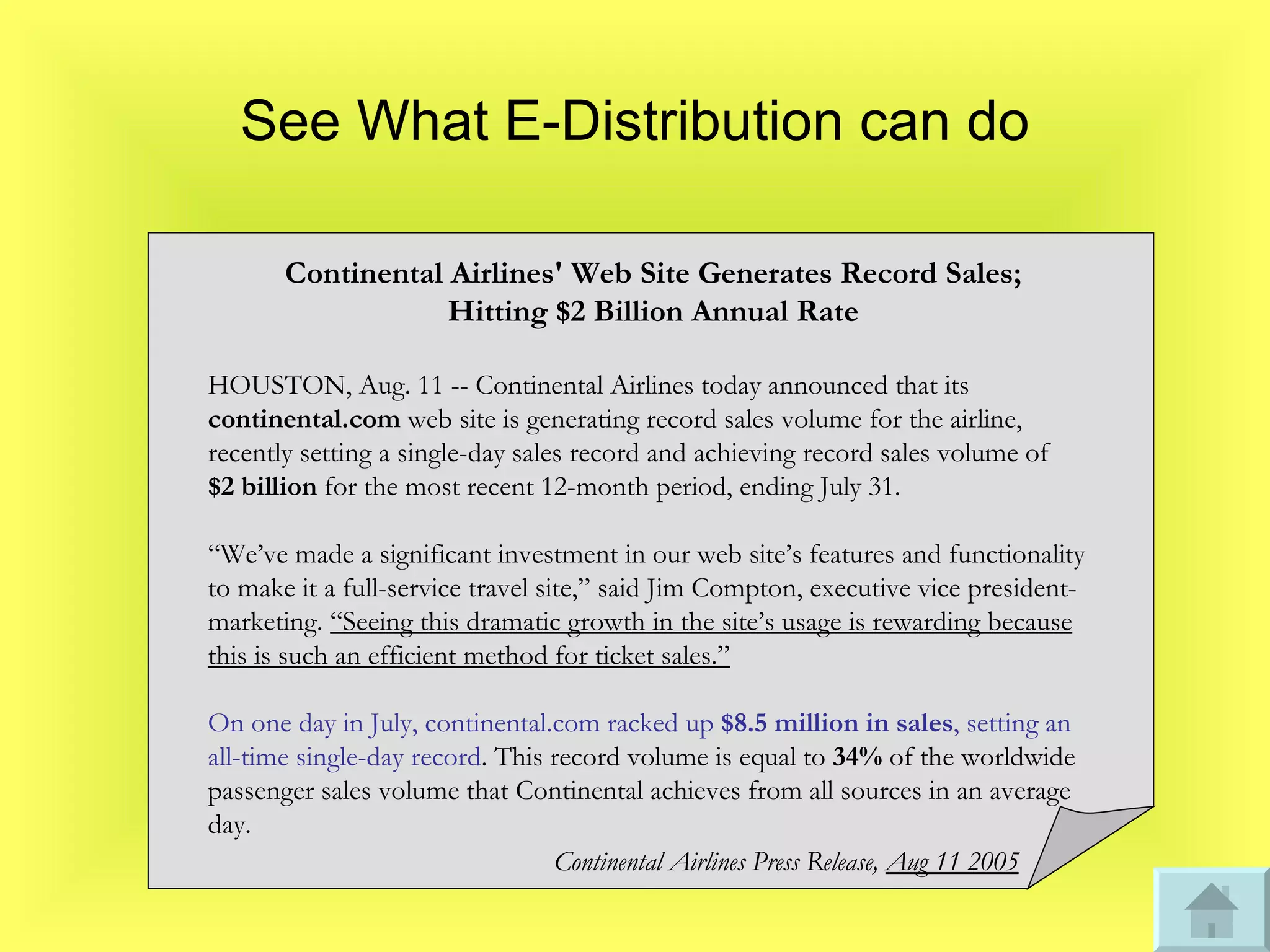 See What E-Distribution can do Continental Airlines' Web Site Generates Record Sales ; Hitting $2 Billion Annual Rate HOUSTON, Aug. 11 -- Continental Airlines today announced that its  continental.com  web site is generating record sales volume for the airline, recently setting a single-day sales record and achieving record sales volume of  $2 billion  for the most recent 12-month period, ending July 31. “ We’ve made a significant investment in our web site’s features and functionality to make it a full-service travel site,” said Jim Compton, executive vice president-marketing.  “Seeing this dramatic growth in the site’s usage is rewarding because this is such an efficient method for ticket sales.” On one day in July, continental.com racked up  $8.5 million in sales , setting an all-time single-day record . This record volume is equal to  34%  of the worldwide passenger sales volume that Continental achieves from all sources in an average day. Continental Airlines Press Release,  Aug 11 2005 