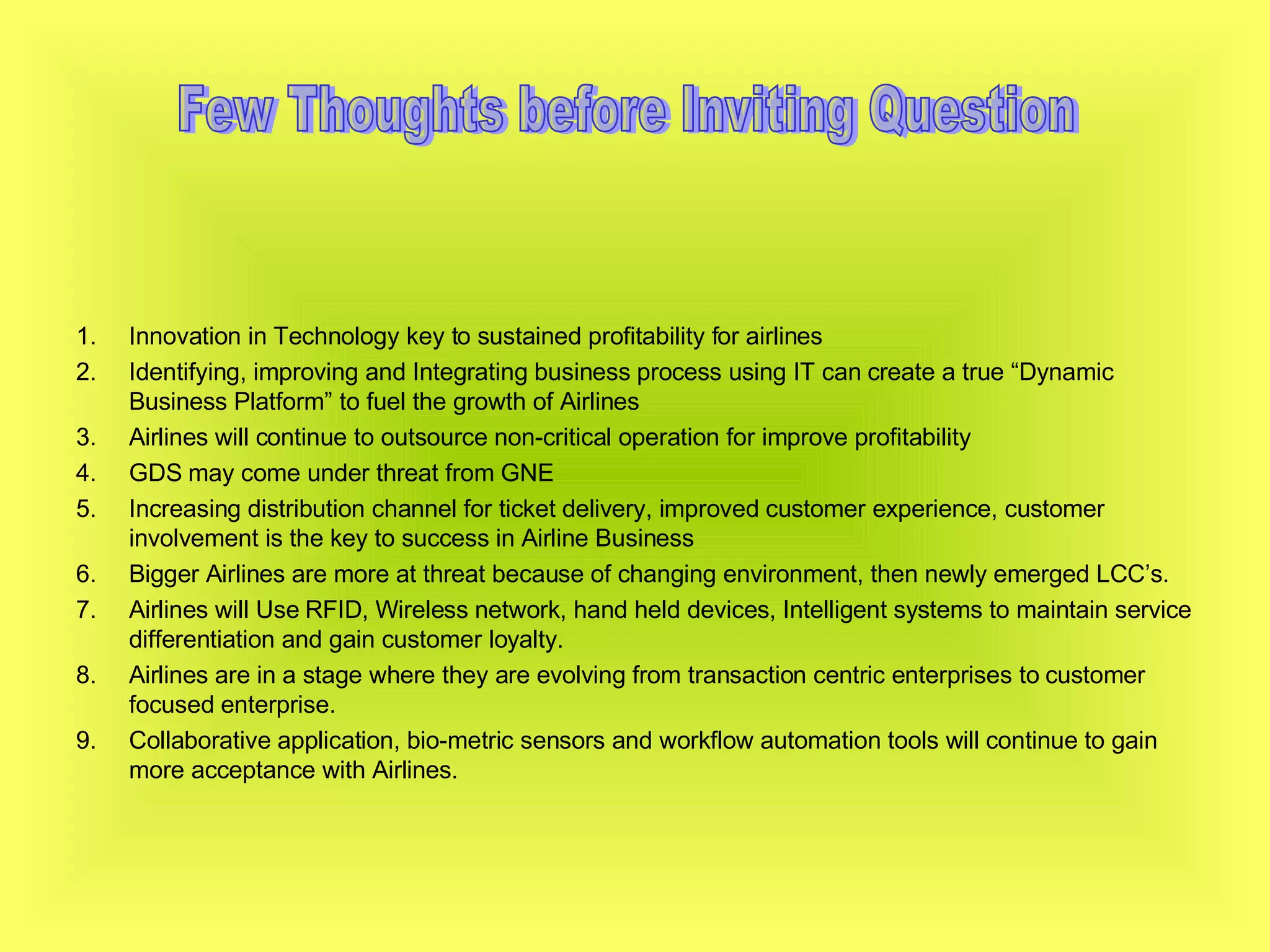 Innovation in Technology key to sustained profitability for airlines Identifying, improving and Integrating business process using IT can create a true “Dynamic Business Platform” to fuel the growth of Airlines Airlines will continue to outsource non-critical operation for improve profitability GDS may come under threat from GNE Increasing distribution channel for ticket delivery, improved customer experience, customer involvement is the key to success in Airline Business Bigger Airlines are more at threat because of changing environment, then newly emerged LCC’s. Airlines will Use RFID, Wireless network, hand held devices, Intelligent systems to maintain service differentiation and gain customer loyalty. Airlines are in a stage where they are evolving from transaction centric enterprises to customer focused enterprise. Collaborative application, bio-metric sensors and workflow automation tools will continue to gain more acceptance with Airlines. Few Thoughts before Inviting Question 