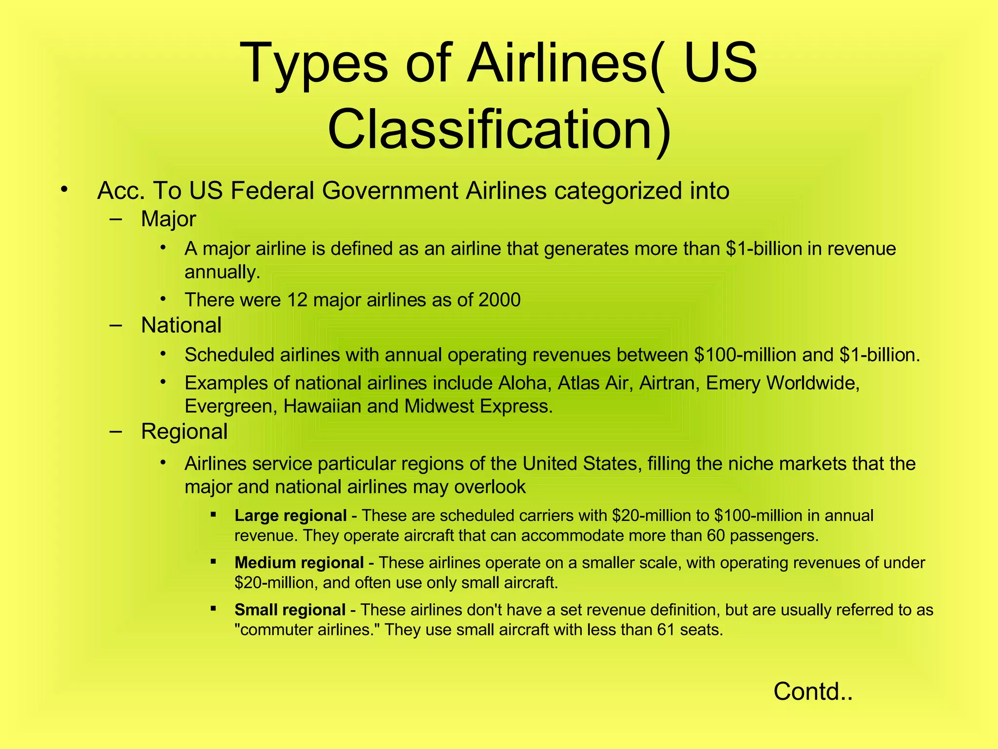 Types of Airlines( US Classification) Acc. To US Federal Government Airlines categorized into Major A major airline is defined as an airline that generates more than $1-billion in revenue annually.   There were 12 major airlines as of 2000   National Scheduled airlines with annual operating revenues between $100-million and $1-billion.  Examples of national airlines include Aloha, Atlas Air, Airtran, Emery Worldwide, Evergreen, Hawaiian and Midwest Express.  Regional Airlines service particular regions of the United States, filling the niche markets that the major and national airlines may overlook   Large regional  - These are scheduled carriers with $20-million to $100-million in annual revenue. They operate aircraft that can accommodate more than 60 passengers.  Medium regional  - These airlines operate on a smaller scale, with operating revenues of under $20-million, and often use only small aircraft.  Small regional  - These airlines don't have a set revenue definition, but are usually referred to as "commuter airlines." They use small aircraft with less than 61 seats.  Contd.. 
