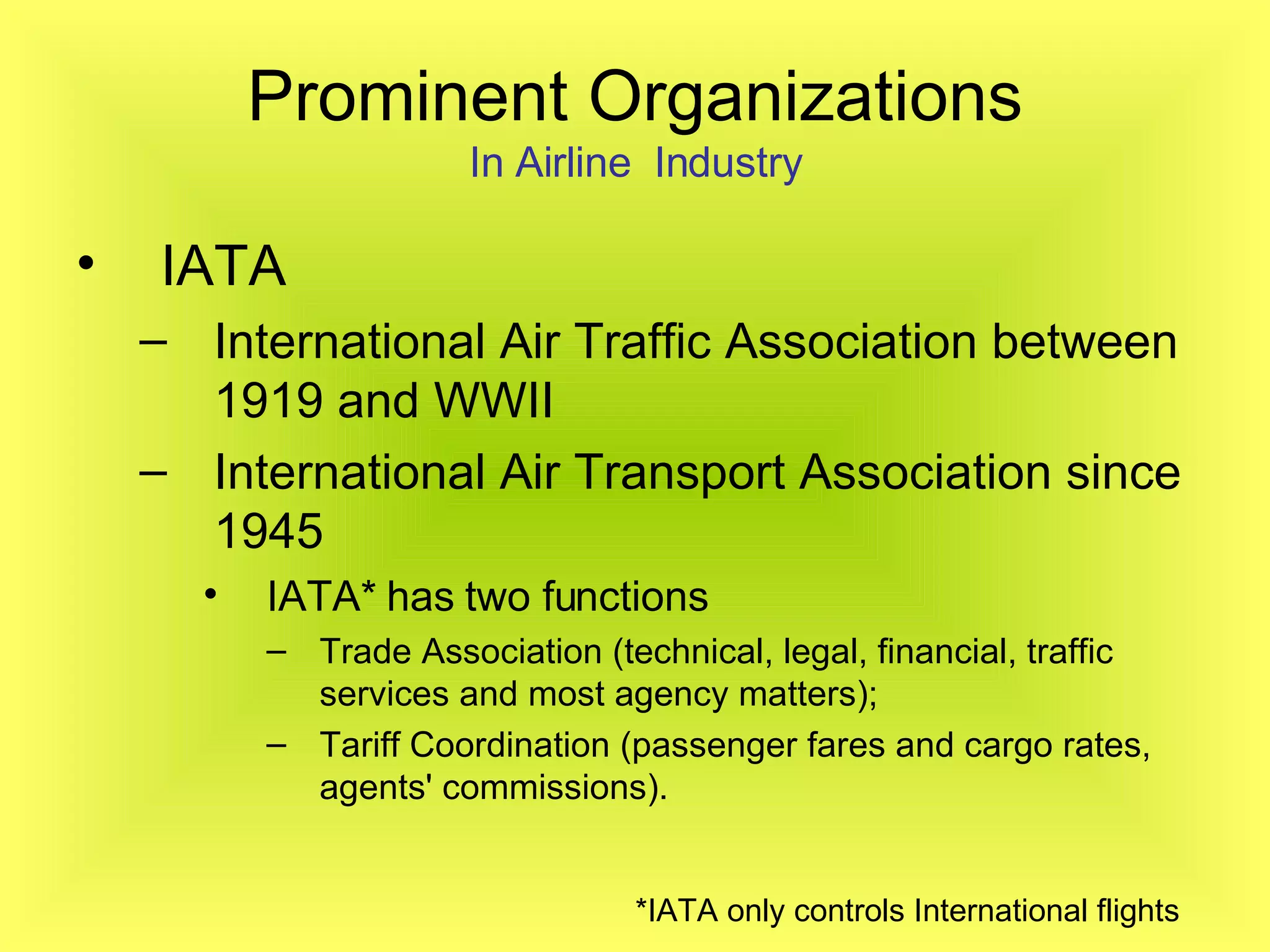 Prominent Organizations In Airline  Industry IATA  International Air Traffic Association between 1919 and WWII  International Air Transport Association since 1945   IATA* has two functions Trade Association (technical, legal, financial, traffic services and most agency matters); Tariff Coordination (passenger fares and cargo rates, agents' commissions). *IATA only controls International flights   